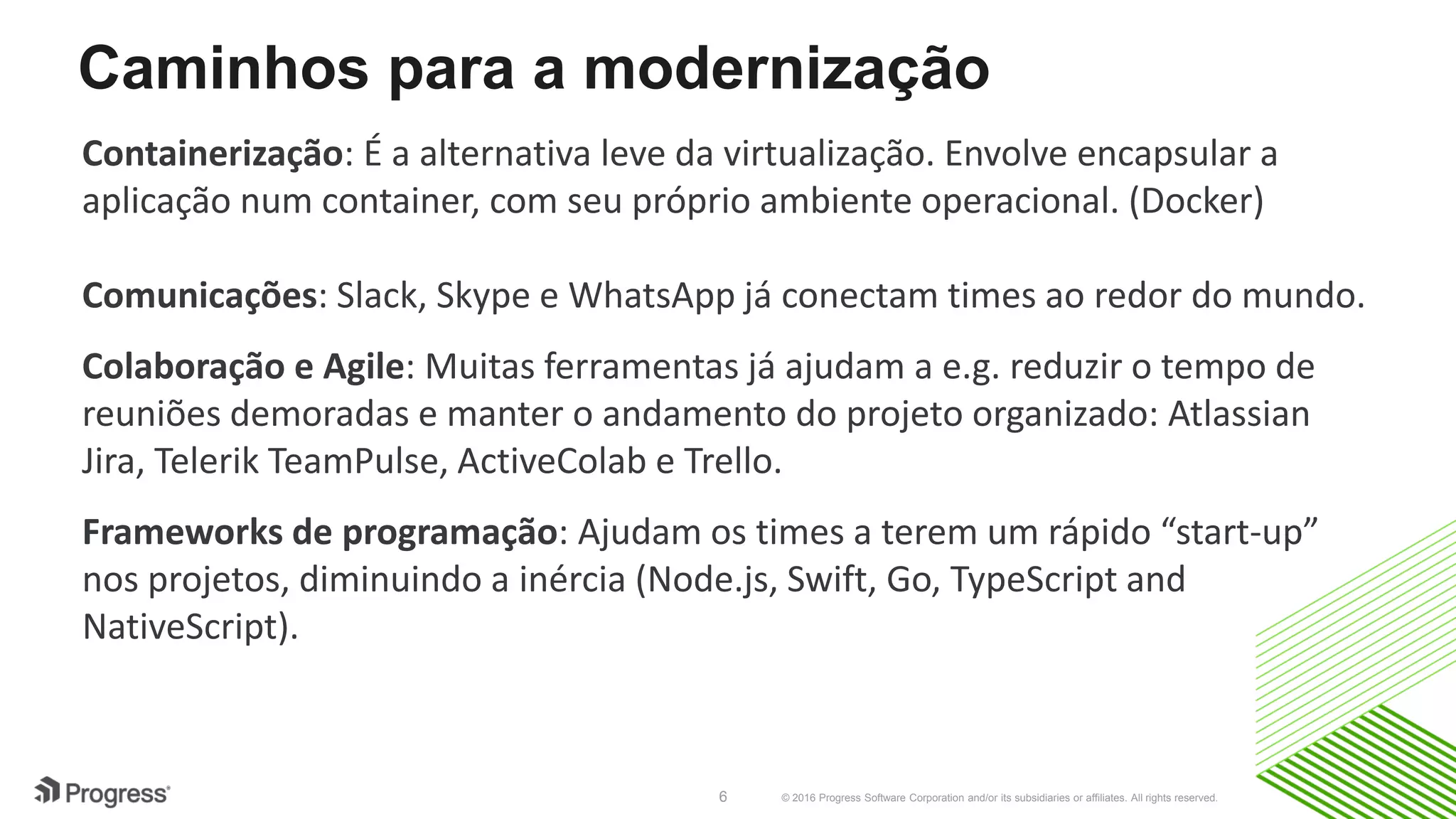 © 2016 Progress Software Corporation and/or its subsidiaries or affiliates. All rights reserved.6
Caminhos para a modernização
Containerização: É a alternativa leve da virtualização. Envolve encapsular a
aplicação num container, com seu próprio ambiente operacional. (Docker)
Comunicações: Slack, Skype e WhatsApp já conectam times ao redor do mundo.
Colaboração e Agile: Muitas ferramentas já ajudam a e.g. reduzir o tempo de
reuniões demoradas e manter o andamento do projeto organizado: Atlassian
Jira, Telerik TeamPulse, ActiveColab e Trello.
Frameworks de programação: Ajudam os times a terem um rápido “start-up”
nos projetos, diminuindo a inércia (Node.js, Swift, Go, TypeScript and
NativeScript).
 