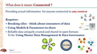 Whatdoes it mean: Connected ?
Providing actual information for anyone connected in any context
Requires:
 Breaking silos – think about consumers of data
 Using Models & Parameters to share
 Reliable data uniquely created and shared in open formats
To be: Using Master Data Management & Data Governance
 