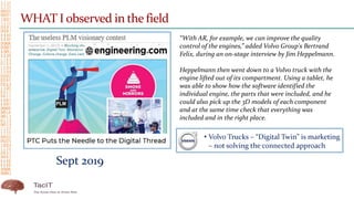 WHAT I observed in the field
Sept 2019
“With AR, for example, we can improve the quality
control of the engines,” added Volvo Group's Bertrand
Felix, during an on-stage interview by Jim Heppelmann.
Heppelmann then went down to a Volvo truck with the
engine lifted out of its compartment. Using a tablet, he
was able to show how the software identified the
individual engine, the parts that were included, and he
could also pick up the 3D models of each component
and at the same time check that everything was
included and in the right place.
 