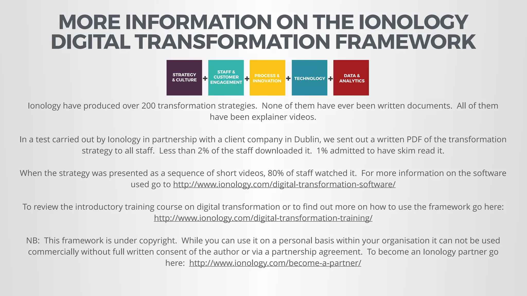 MORE INFORMATION ON THE IONOLOGY  
DIGITAL TRANSFORMATION FRAMEWORK
Ionology have produced over 200 transformation strategies. None of them have ever been written documents. All of them
have been explainer videos.
In a test carried out by Ionology in partnership with a client company in Dublin, we sent out a written PDF of the transformation
strategy to all staﬀ. Less than 2% of the staﬀ downloaded it. 1% admitted to have skim read it.
When the strategy was presented as a sequence of short videos, 80% of staﬀ watched it. For more information on the software
used go to http://www.ionology.com/digital-transformation-software/
To review the introductory training course on digital transformation or to ﬁnd out more on how to use the framework go here:
http://www.ionology.com/digital-transformation-training/
NB: This framework is under copyright. While you can use it on a personal basis within your organisation it can not be used
commercially without full written consent of the author or via a partnership agreement. To become an Ionology partner go
here: http://www.ionology.com/become-a-partner/
STRATEGY
& CULTURE
STAFF &
CUSTOMER
ENGAGEMENT
PROCESS &
INNOVATION
TECHNOLOGY
DATA &
ANALYTICS+ + + +
=
DIGITAL
TRANSFORMATION
 