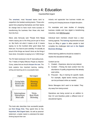Step 4: Education
Important/Not Urgent
The smartest, most focused teams tend to
outperform the hardest working teams. Those who
spend time preparing themselves and their teams
for change tend to have much more success in
transforming the business than those who lead
from the front.
Steve Jobs famously said “People think focus
means saying yes to the thing you've got to focus
on. But that's not what it means at all. It means
saying no to the hundred other good ideas that
there are. You have to pick carefully. I'm actually as
proud of the things we haven't done as the things I
have done. Innovation is saying no to 1,000 things.”
The 7th Habit mentioned in the #1 best-selling book,
The 7 Habits of Highly Eﬀective People by Stephen
Covey, states that we should sharpen the saw. The
book explains how important learning, reading,
writing and teaching are to a successful team.
The book also describes how successful people
put first things first. They spend time on the
Important, Not Urgent tasks. As well as personal
betterment, a leader needs to understand the latest
thinking beyond their own
industry and appreciate how business models are
evolving and changing because of digital disruption.
For examples and case studies of changing
business models and how digital is transforming
industries, read ABCDisrupted.
Individual team members should have a clear
training agenda. The training requirements should
focus on filling in gaps to allow people to best
complete the challenges laid out in the Digital
Business Strategy.
Online learning platforms should be created to
resolve the educational skills gap.
Content can be:
1. Created: - Expensive, slow but very tailored.
2. Curated: - Picking the best content from the
abundance of quality programmes that already
exist online.
3. Procured: - Buy in training for specific needs.
For example, digital tactics training courses
can be purchased online as needed.
Senior Managers don’t want to be tested. They
shy away from being scored.
Operatives see being scored as an addition to
their CV and therefore prefer a diﬀerent kind of
educational regime.
 