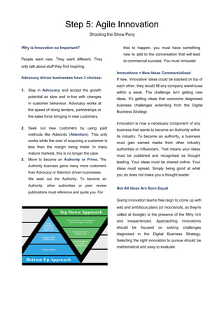 Step 5: Agile Innovation
Shooting the Show Pony
Why is Innovation so Important?
People want new. They want diﬀerent. They
only talk about stuﬀ they find inspiring.
Advocacy driven businesses have 3 choices:
1. Stay in Advocacy and accept the growth
potential as slow and in-line with changes
in customer behaviour. Advocacy works at
the speed of doing tenders, partnerships or
the sales force bringing in new customers.
2. Seek out new customers by using paid
methods like Adwords (Attention). This only
works while the cost of acquiring a customer is
less than the margin being made. In many
mature markets, this is no longer the case.
3. Move to become an Authority or Prime. The
Authority business gains many more customers
than Advocacy or Attention driven businesses.
We seek out the Authority. To become an
Authority, other authorities or peer review
publications must reference and quote you. For
that to happen, you must have something
new to add to the conversation that will lead
to commercial success. You must innovate!
Innovations = New Ideas Commercialised
If new, ‘innovative’ ideas could be stacked on top of
each other, they would fill any company warehouse
within a week. The challenge isn’t getting new
ideas. It’s getting ideas that overcome diagnosed
business challenges extending from the Digital
Business Strategy.
Innovation is now a necessary component of any
business that wants to become an Authority within
its industry. To become an authority, a business
must gain earned media from other industry
authorities or influencers. That means your ideas
must be published and recognised as thought
leading. Your ideas must be shared online. Your
ideas must spread. Simply being good at what
you do does not make you a thought leader.
Not All Ideas Are Born Equal
Giving innovation teams free reign to come up with
wild and ambitious plans (or moonshots, as they're
called at Google) is the preserve of the filthy rich
and inexperienced. Approaching innovations
should be focused on solving challenges
diagnosed in the Digital Business Strategy.
Selecting the right innovation to pursue should be
mathematical and easy to evaluate.
 