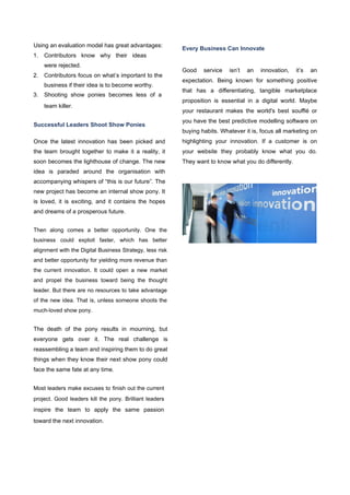 Using an evaluation model has great advantages:
1. Contributors know why their ideas
were rejected.
2. Contributors focus on what’s important to the
business if their idea is to become worthy.
3. Shooting show ponies becomes less of a
team killer.
Successful Leaders Shoot Show Ponies
Once the latest innovation has been picked and
the team brought together to make it a reality, it
soon becomes the lighthouse of change. The new
idea is paraded around the organisation with
accompanying whispers of “this is our future”. The
new project has become an internal show pony. It
is loved, it is exciting, and it contains the hopes
and dreams of a prosperous future.
Then along comes a better opportunity. One the
business could exploit faster, which has better
alignment with the Digital Business Strategy, less risk
and better opportunity for yielding more revenue than
the current innovation. It could open a new market
and propel the business toward being the thought
leader. But there are no resources to take advantage
of the new idea. That is, unless someone shoots the
much-loved show pony.
The death of the pony results in mourning, but
everyone gets over it. The real challenge is
reassembling a team and inspiring them to do great
things when they know their next show pony could
face the same fate at any time.
Most leaders make excuses to finish out the current
project. Good leaders kill the pony. Brilliant leaders
inspire the team to apply the same passion
toward the next innovation.
Every Business Can Innovate
Good service isn’t an innovation, it’s an
expectation. Being known for something positive
that has a diﬀerentiating, tangible marketplace
proposition is essential in a digital world. Maybe
your restaurant makes the world's best souﬄé or
you have the best predictive modelling software on
buying habits. Whatever it is, focus all marketing on
highlighting your innovation. If a customer is on
your website they probably know what you do.
They want to know what you do diﬀerently.
 