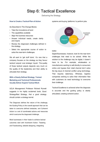 Step 6: Tactical Excellence
Delivering the Strategy
How to Create a Tactical Plan of Action
As Described in The Change Blocks:
- Take the innovations at hand
- The capabilities available
- Align the business resources
- Answer individual needs, create clarity
and inspire
- Review the diagnosed challenges defined in
the strategy.
- Select the appropriate course of action to
solve the near-term challenges.
We all want to 'get stuﬀ done’. It’s rare that a
company focuses on the strategy as they favour
tactical ‘outputs’ over strategic ‘inputs’. The quality
of those tactical outputs depends very much on
the quality of the leadership and their ability to
articulate their strategy.
With a Clearly Defined Strategy, Trained
Marketing and Technical Professionals
Usually Deliver Superb Tactical Work
UCLA Management Professor Richard Rumelt
suggests in his highly acclaimed book, Good
Strategy/Bad Strategy, that a good strategy
should contain a strategy kernel.
The Diagnosis defines the nature of the challenge,
the Guiding Policy is the overall approach that can be
taken to overcome defined obstacles, and Coherent
Action is a set of coordinated actions and resources
which overcome the diagnosed challenge.
Most businesses in their haste to achieve tactical
outcomes start with Incoherent Action. Tweeting
and Facebooking, website designing, integrating
systems and buying ‘platforms’ to perform jobs
better.
Digital Businesses, however, look for the near term
challenges that need to be solved. While the
solution to the challenge may be digital, it doesn’t
have to be. For example, wholesalers or
manufacturers wanting to sell directly to consumers
online and bypass their retail channel don’t solve
the big issue of channel conflict using technology.
That requires diplomacy. Whereas, logistics
companies wishing to solve their information flow
with customers do need technology to overcome
their challenge.
Tactical Excellence is achieved when the diagnosis
is accurate and the guiding policy is clearly
articulated, creating coherent action.
 