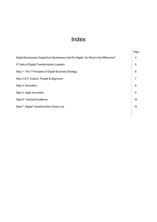 Index
Page
Digital Businesses Outperform Businesses that Do Digital. So What’s the Diﬀerence? 4
5 Traits of Digital Transformation Leaders 5
Step 1: The 7 Principles of Digital Business Strategy 6
Step 2 & 3: Culture, People & Alignment 7
Step 4: Education 8
Step 5: Agile Innovation 9
Step 6: Tactical Excellence 10
Step 7: Digital Transformation Check List 12
 