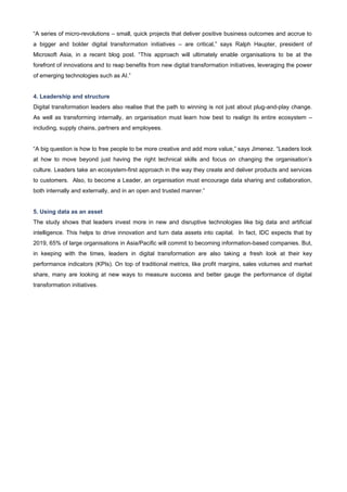 “A series of micro-revolutions – small, quick projects that deliver positive business outcomes and accrue to
a bigger and bolder digital transformation initiatives – are critical,” says Ralph Haupter, president of
Microsoft Asia, in a recent blog post. “This approach will ultimately enable organisations to be at the
forefront of innovations and to reap benefits from new digital transformation initiatives, leveraging the power
of emerging technologies such as AI.”
4. Leadership and structure
Digital transformation leaders also realise that the path to winning is not just about plug-and-play change.
As well as transforming internally, an organisation must learn how best to realign its entire ecosystem –
including, supply chains, partners and employees.
“A big question is how to free people to be more creative and add more value,” says Jimenez. “Leaders look
at how to move beyond just having the right technical skills and focus on changing the organisation’s
culture. Leaders take an ecosystem-first approach in the way they create and deliver products and services
to customers. Also, to become a Leader, an organisation must encourage data sharing and collaboration,
both internally and externally, and in an open and trusted manner.”
5. Using data as an asset
The study shows that leaders invest more in new and disruptive technologies like big data and artificial
intelligence. This helps to drive innovation and turn data assets into capital. In fact, IDC expects that by
2019, 65% of large organisations in Asia/Pacific will commit to becoming information-based companies. But,
in keeping with the times, leaders in digital transformation are also taking a fresh look at their key
performance indicators (KPIs). On top of traditional metrics, like profit margins, sales volumes and market
share, many are looking at new ways to measure success and better gauge the performance of digital
transformation initiatives.
 