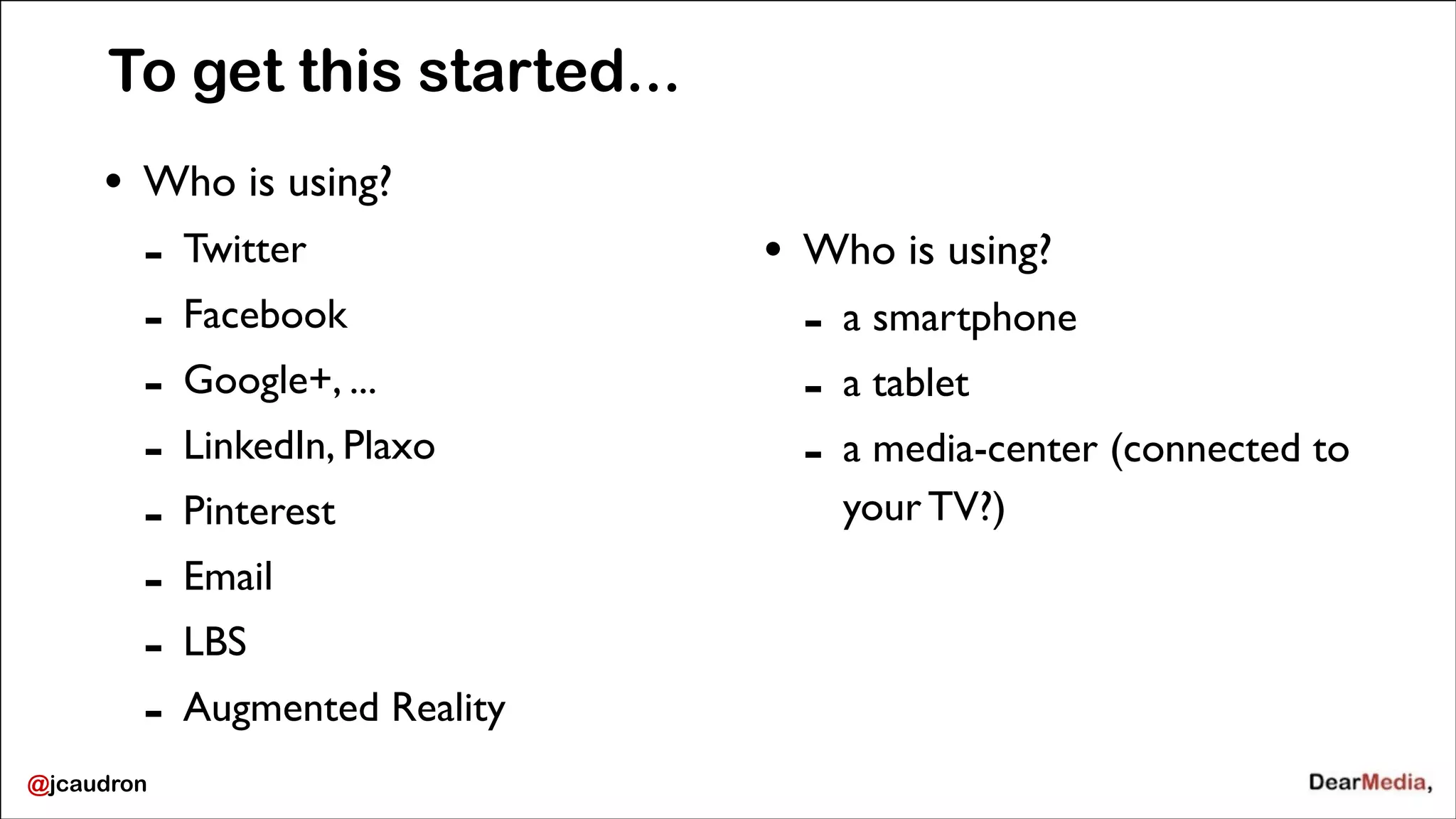 To get this started...
•

Who is using?	


-

@jcaudron

Twitter	

Facebook	

Google+, ...	

LinkedIn, Plaxo	

Pinterest	

Email	

LBS 	

Augmented Reality	


!

•

Who is using?	


-

a smartphone	

a tablet	

a media-center (connected to
your TV?)

 