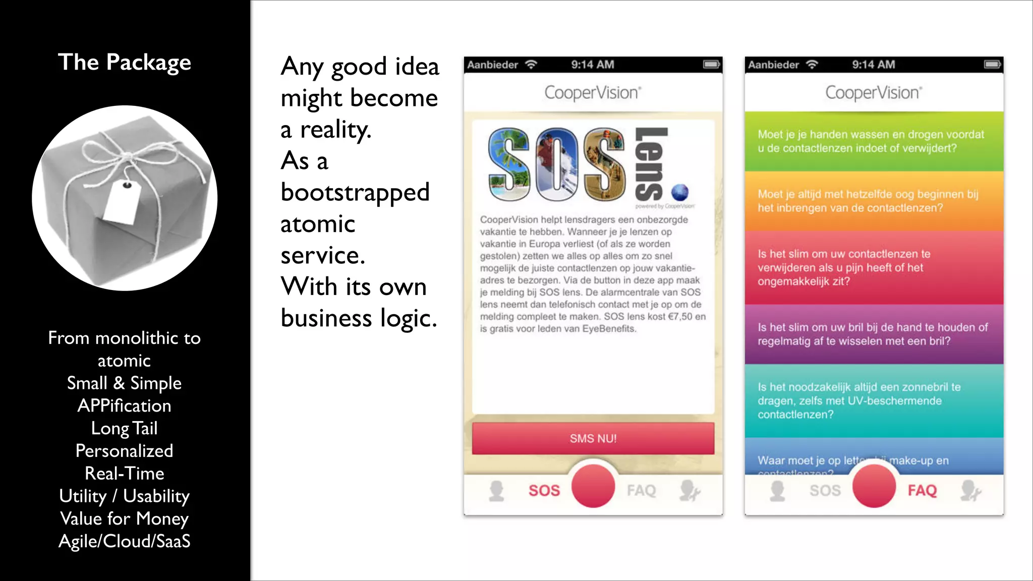 The Package

From monolithic to
atomic	

Small & Simple	

APPiﬁcation	

Long Tail	

Personalized 	

Real-Time	

Utility / Usability	

Value for Money	

Agile/Cloud/SaaS

Any good idea
might become
a reality.	

As a
bootstrapped
atomic
service.	

With its own
business logic.

 