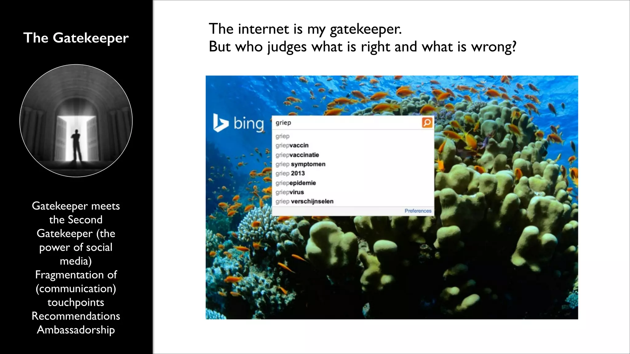 The Gatekeeper

Gatekeeper meets
the Second
Gatekeeper (the
power of social
media)	

Fragmentation of
(communication)
touchpoints	

Recommendations	

Ambassadorship

The internet is my gatekeeper.	

But who judges what is right and what is wrong?

 