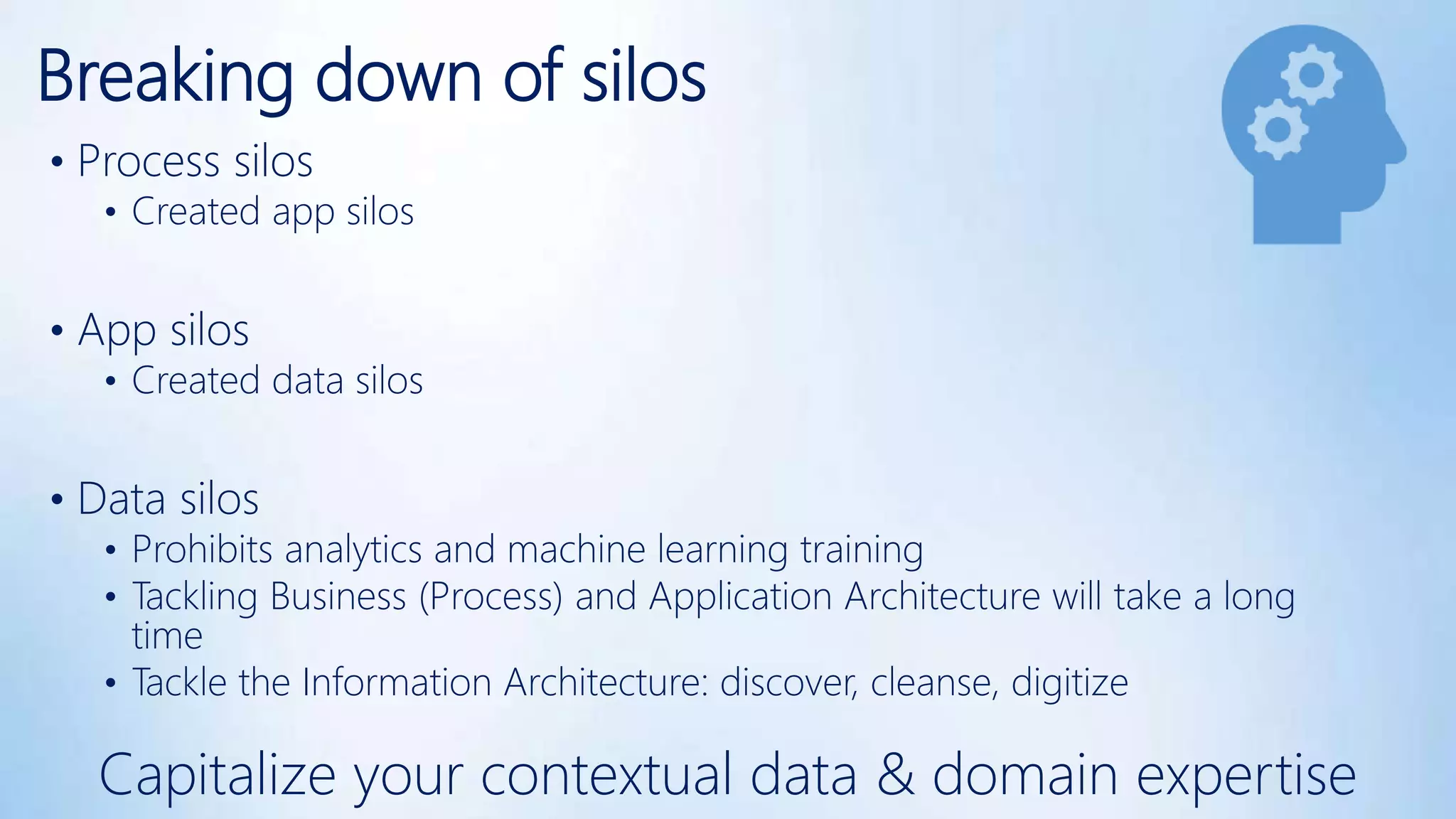 Breaking down of silos
• Process silos
• Created app silos
• App silos
• Created data silos
• Data silos
• Prohibits analytics and machine learning training
• Tackling Business (Process) and Application Architecture will take a long
time
• Tackle the Information Architecture: discover, cleanse, digitize
Capitalize your contextual data & domain expertise
 