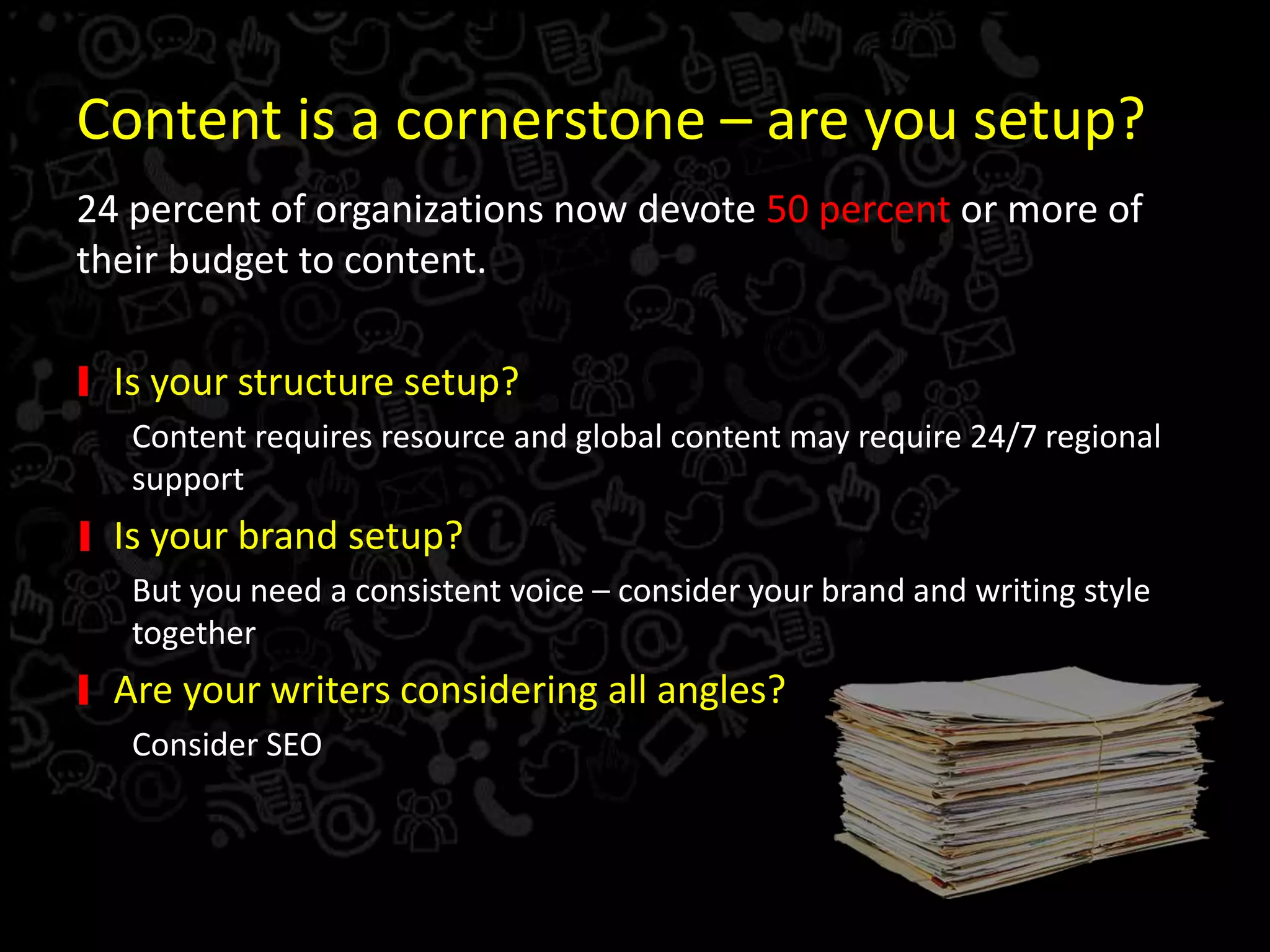 Content is a cornerstone – are you setup?
24 percent of organizations now devote 50 percent or more of
their budget to content.
Is your structure setup?
Content requires resource and global content may require 24/7 regional
support
Is your brand setup?
But you need a consistent voice – consider your brand and writing style
together
Are your writers considering all angles?
Consider SEO
 