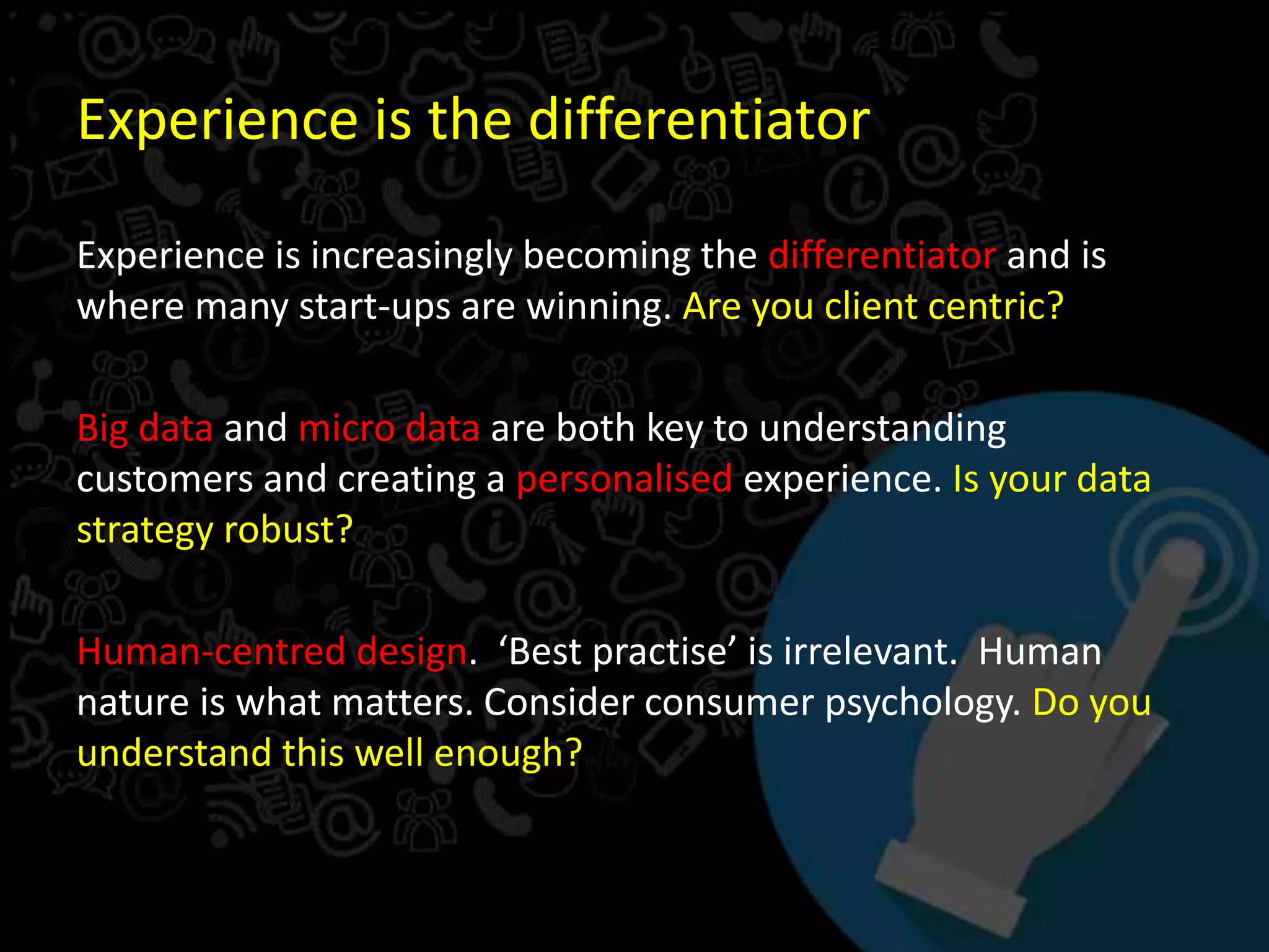 Experience is the differentiator
Experience is increasingly becoming the differentiator and is
where many start-ups are winning. Are you client centric?
Big data and micro data are both key to understanding
customers and creating a personalised experience. Is your data
strategy robust?
Human-centred design. ‘Best practise’ is irrelevant. Human
nature is what matters. Consider consumer psychology. Do you
understand this well enough?
 