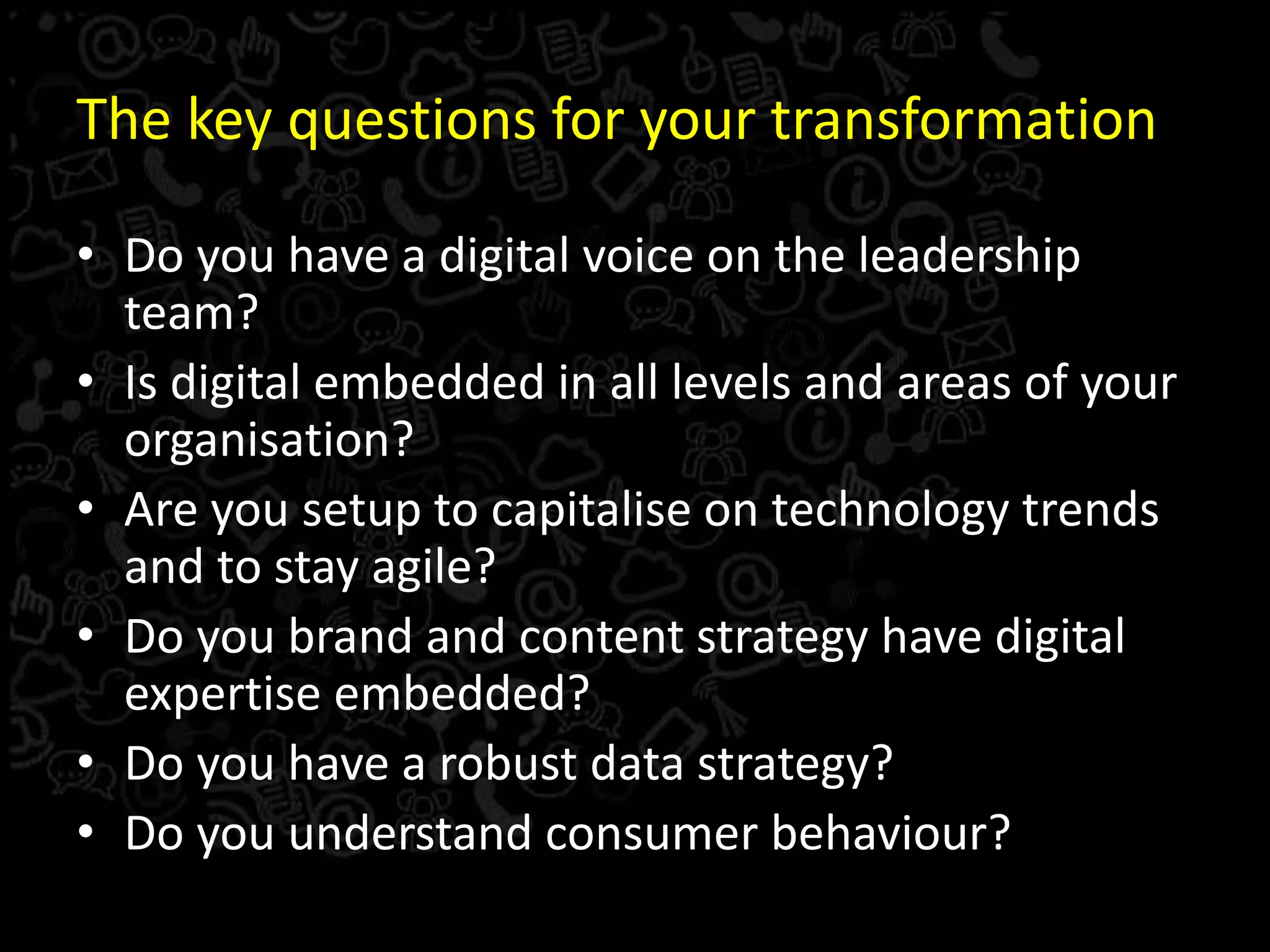 The key questions for your transformation
• Do you have a digital voice on the leadership
team?
• Is digital embedded in all levels and areas of your
organisation?
• Are you setup to capitalise on technology trends
and to stay agile?
• Do you brand and content strategy have digital
expertise embedded?
• Do you have a robust data strategy?
• Do you understand consumer behaviour?
 