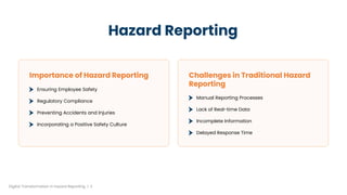 Hazard Reporting
Importance of Hazard Reporting
Ensuring Employee Safety
Regulatory Compliance
Preventing Accidents and Injuries
Incorporating a Positive Safety Culture
Challenges in Traditional Hazard
Reporting
Manual Reporting Processes
Lack of Real-time Data
Incomplete Information
Delayed Response Time
Digital Transformation in hazard Reporting | 3
 