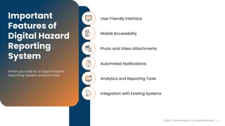 User Friendly Interface
Mobile Accessibility
Photo and Video Attachments
Automated Notifications
Analytics and Reporting Tools
Important
Features of
Digital Hazard
Reporting
System
Integration with Existing Systems
Digital Transformation in hazard Reporting | 5
 
