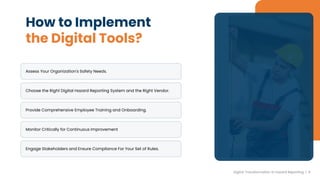 How to Implement
the Digital Tools?
Assess Your Organization's Safety Needs.
Choose the Right Digital Hazard Reporting System and the Right Vendor.
Provide Comprehensive Employee Training and Onboarding.
Monitor Critically for Continuous Improvement
Engage Stakeholders and Ensure Compliance For Your Set of Rules.
Digital Transformation in hazard Reporting | 6
 