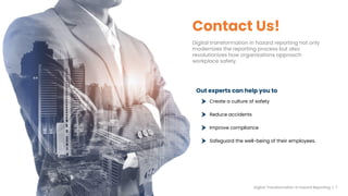 Contact Us!
Digital transformation in hazard reporting not only
modernizes the reporting process but also
revolutionizes how organizations approach
workplace safety.
Out experts can help you to
Create a culture of safety
Reduce accidents
Improve compliance
Safeguard the well-being of their employees.
Digital Transformation in hazard Reporting | 7
 