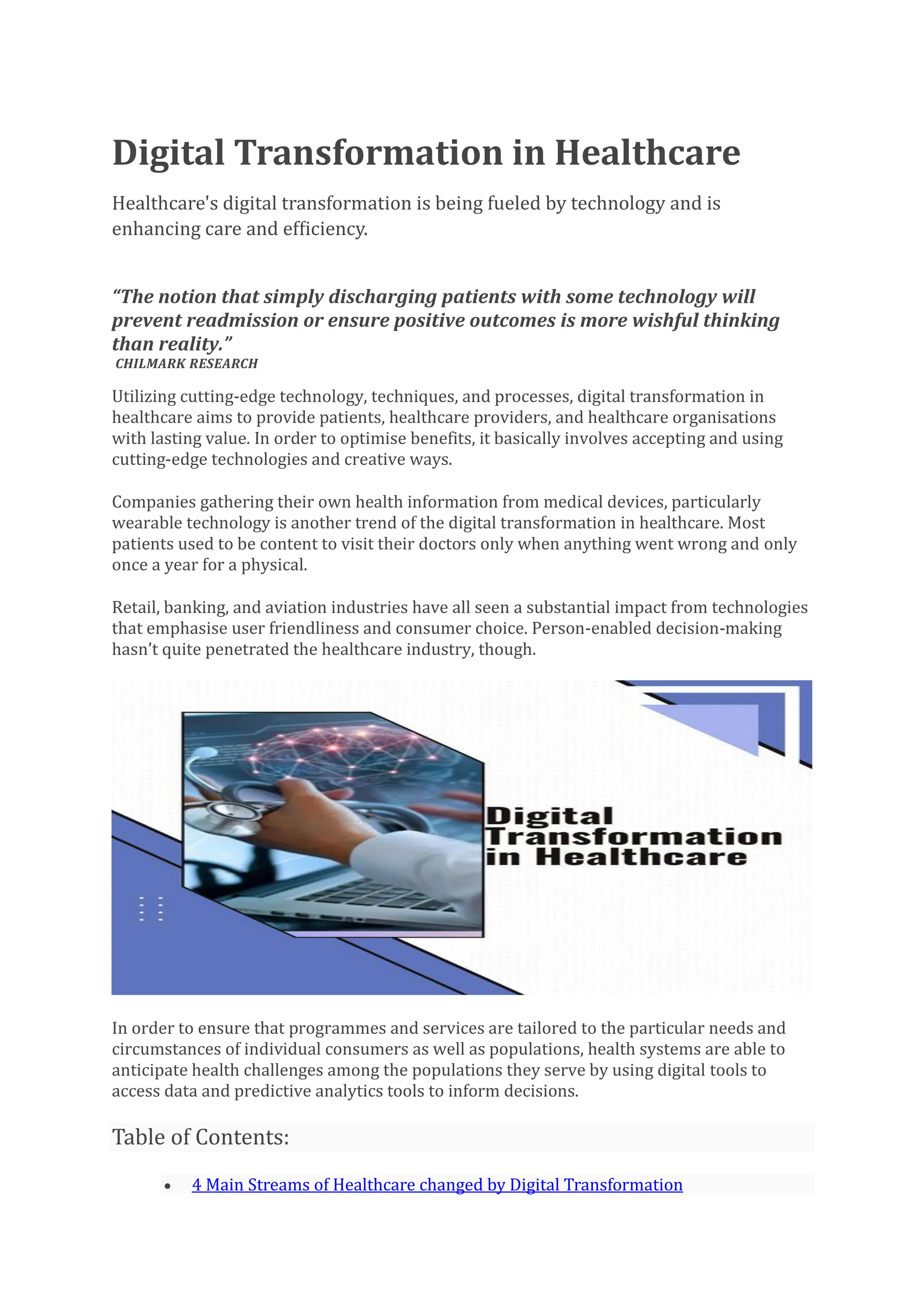 Digital Transformation in Healthcare
Healthcare's digital transformation is being fueled by technology and is
enhancing care and efficiency.
“The notion that simply discharging patients with some technology will
prevent readmission or ensure positive outcomes is more wishful thinking
than reality.”
CHILMARK RESEARCH
Utilizing cutting-edge technology, techniques, and processes, digital transformation in
healthcare aims to provide patients, healthcare providers, and healthcare organisations
with lasting value. In order to optimise benefits, it basically involves accepting and using
cutting-edge technologies and creative ways.
Companies gathering their own health information from medical devices, particularly
wearable technology is another trend of the digital transformation in healthcare. Most
patients used to be content to visit their doctors only when anything went wrong and only
once a year for a physical.
Retail, banking, and aviation industries have all seen a substantial impact from technologies
that emphasise user friendliness and consumer choice. Person-enabled decision-making
hasn’t quite penetrated the healthcare industry, though.
In order to ensure that programmes and services are tailored to the particular needs and
circumstances of individual consumers as well as populations, health systems are able to
anticipate health challenges among the populations they serve by using digital tools to
access data and predictive analytics tools to inform decisions.
Table of Contents:
• 4 Main Streams of Healthcare changed by Digital Transformation
 