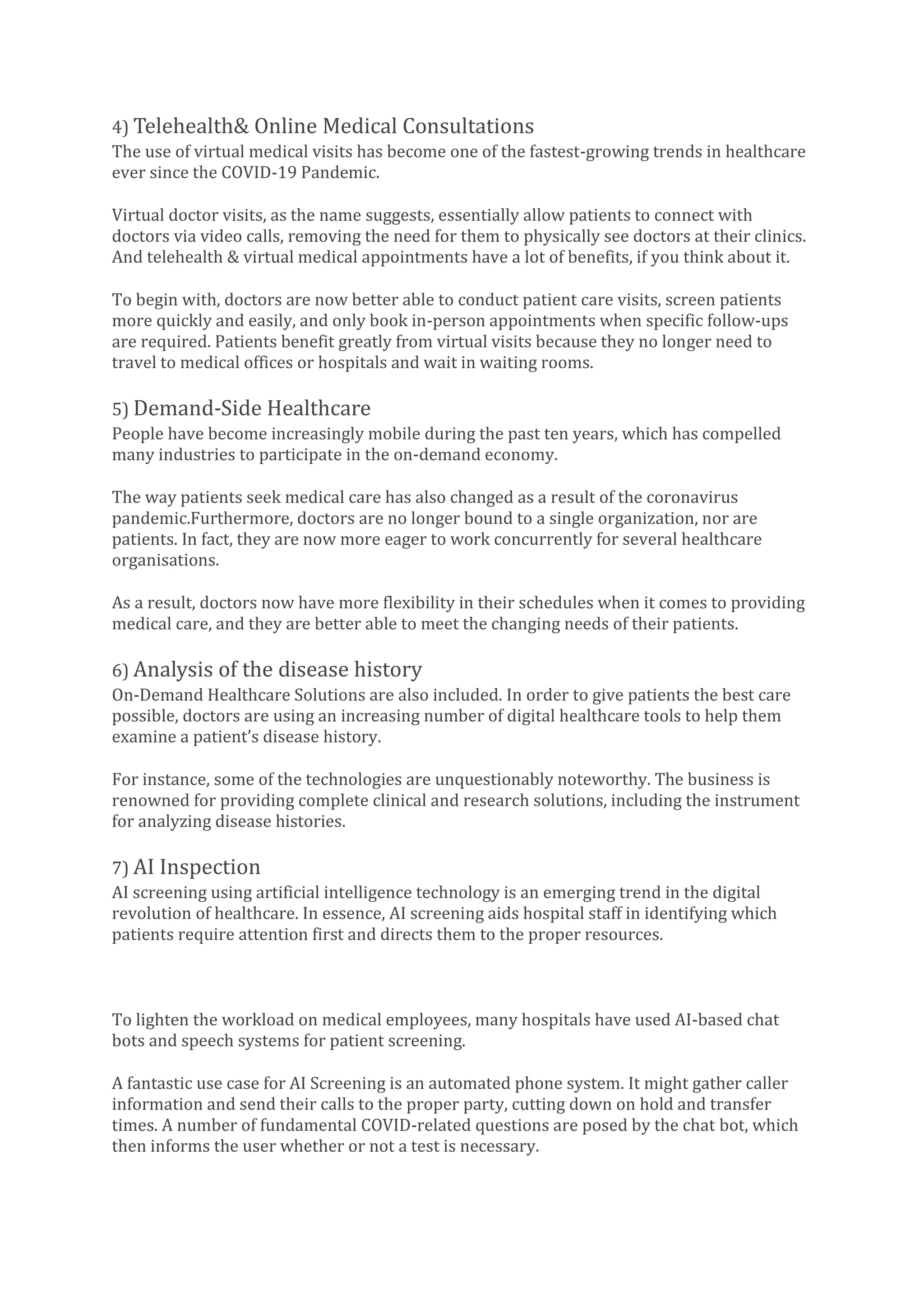 4) Telehealth& Online Medical Consultations
The use of virtual medical visits has become one of the fastest-growing trends in healthcare
ever since the COVID-19 Pandemic.
Virtual doctor visits, as the name suggests, essentially allow patients to connect with
doctors via video calls, removing the need for them to physically see doctors at their clinics.
And telehealth & virtual medical appointments have a lot of benefits, if you think about it.
To begin with, doctors are now better able to conduct patient care visits, screen patients
more quickly and easily, and only book in-person appointments when specific follow-ups
are required. Patients benefit greatly from virtual visits because they no longer need to
travel to medical offices or hospitals and wait in waiting rooms.
5) Demand-Side Healthcare
People have become increasingly mobile during the past ten years, which has compelled
many industries to participate in the on-demand economy.
The way patients seek medical care has also changed as a result of the coronavirus
pandemic.Furthermore, doctors are no longer bound to a single organization, nor are
patients. In fact, they are now more eager to work concurrently for several healthcare
organisations.
As a result, doctors now have more flexibility in their schedules when it comes to providing
medical care, and they are better able to meet the changing needs of their patients.
6) Analysis of the disease history
On-Demand Healthcare Solutions are also included. In order to give patients the best care
possible, doctors are using an increasing number of digital healthcare tools to help them
examine a patient’s disease history.
For instance, some of the technologies are unquestionably noteworthy. The business is
renowned for providing complete clinical and research solutions, including the instrument
for analyzing disease histories.
7) AI Inspection
AI screening using artificial intelligence technology is an emerging trend in the digital
revolution of healthcare. In essence, AI screening aids hospital staff in identifying which
patients require attention first and directs them to the proper resources.
To lighten the workload on medical employees, many hospitals have used AI-based chat
bots and speech systems for patient screening.
A fantastic use case for AI Screening is an automated phone system. It might gather caller
information and send their calls to the proper party, cutting down on hold and transfer
times. A number of fundamental COVID-related questions are posed by the chat bot, which
then informs the user whether or not a test is necessary.
 