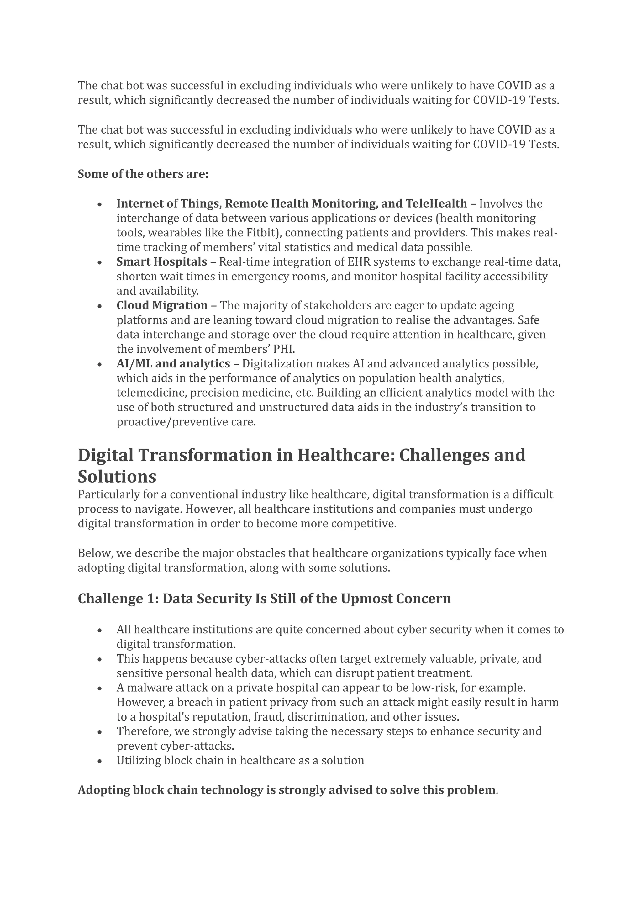 The chat bot was successful in excluding individuals who were unlikely to have COVID as a
result, which significantly decreased the number of individuals waiting for COVID-19 Tests.
The chat bot was successful in excluding individuals who were unlikely to have COVID as a
result, which significantly decreased the number of individuals waiting for COVID-19 Tests.
Some of the others are:
• Internet of Things, Remote Health Monitoring, and TeleHealth – Involves the
interchange of data between various applications or devices (health monitoring
tools, wearables like the Fitbit), connecting patients and providers. This makes real-
time tracking of members’ vital statistics and medical data possible.
• Smart Hospitals – Real-time integration of EHR systems to exchange real-time data,
shorten wait times in emergency rooms, and monitor hospital facility accessibility
and availability.
• Cloud Migration – The majority of stakeholders are eager to update ageing
platforms and are leaning toward cloud migration to realise the advantages. Safe
data interchange and storage over the cloud require attention in healthcare, given
the involvement of members’ PHI.
• AI/ML and analytics – Digitalization makes AI and advanced analytics possible,
which aids in the performance of analytics on population health analytics,
telemedicine, precision medicine, etc. Building an efficient analytics model with the
use of both structured and unstructured data aids in the industry’s transition to
proactive/preventive care.
Digital Transformation in Healthcare: Challenges and
Solutions
Particularly for a conventional industry like healthcare, digital transformation is a difficult
process to navigate. However, all healthcare institutions and companies must undergo
digital transformation in order to become more competitive.
Below, we describe the major obstacles that healthcare organizations typically face when
adopting digital transformation, along with some solutions.
Challenge 1: Data Security Is Still of the Upmost Concern
• All healthcare institutions are quite concerned about cyber security when it comes to
digital transformation.
• This happens because cyber-attacks often target extremely valuable, private, and
sensitive personal health data, which can disrupt patient treatment.
• A malware attack on a private hospital can appear to be low-risk, for example.
However, a breach in patient privacy from such an attack might easily result in harm
to a hospital’s reputation, fraud, discrimination, and other issues.
• Therefore, we strongly advise taking the necessary steps to enhance security and
prevent cyber-attacks.
• Utilizing block chain in healthcare as a solution
Adopting block chain technology is strongly advised to solve this problem.
 