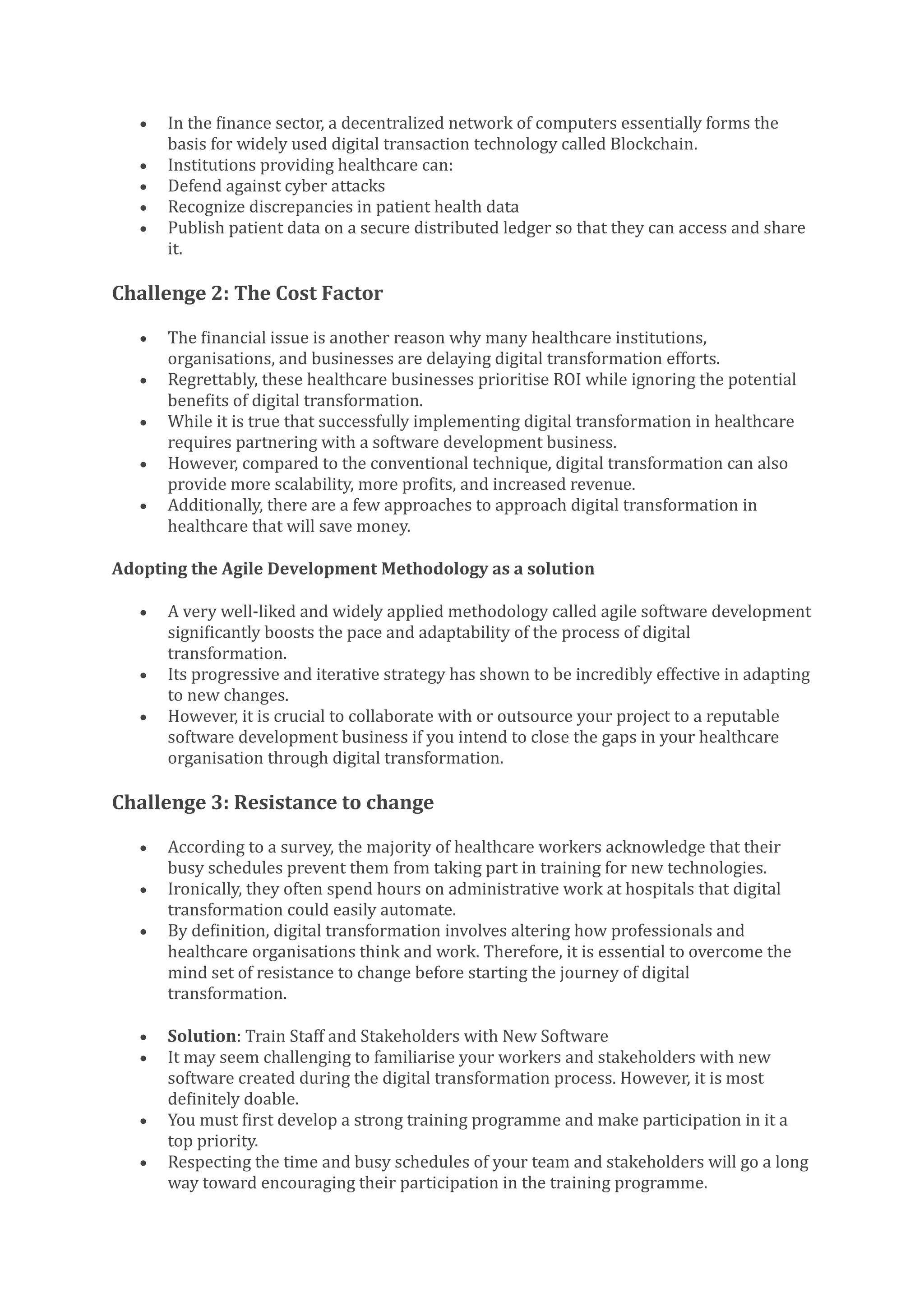 • In the finance sector, a decentralized network of computers essentially forms the
basis for widely used digital transaction technology called Blockchain.
• Institutions providing healthcare can:
• Defend against cyber attacks
• Recognize discrepancies in patient health data
• Publish patient data on a secure distributed ledger so that they can access and share
it.
Challenge 2: The Cost Factor
• The financial issue is another reason why many healthcare institutions,
organisations, and businesses are delaying digital transformation efforts.
• Regrettably, these healthcare businesses prioritise ROI while ignoring the potential
benefits of digital transformation.
• While it is true that successfully implementing digital transformation in healthcare
requires partnering with a software development business.
• However, compared to the conventional technique, digital transformation can also
provide more scalability, more profits, and increased revenue.
• Additionally, there are a few approaches to approach digital transformation in
healthcare that will save money.
Adopting the Agile Development Methodology as a solution
• A very well-liked and widely applied methodology called agile software development
significantly boosts the pace and adaptability of the process of digital
transformation.
• Its progressive and iterative strategy has shown to be incredibly effective in adapting
to new changes.
• However, it is crucial to collaborate with or outsource your project to a reputable
software development business if you intend to close the gaps in your healthcare
organisation through digital transformation.
Challenge 3: Resistance to change
• According to a survey, the majority of healthcare workers acknowledge that their
busy schedules prevent them from taking part in training for new technologies.
• Ironically, they often spend hours on administrative work at hospitals that digital
transformation could easily automate.
• By definition, digital transformation involves altering how professionals and
healthcare organisations think and work. Therefore, it is essential to overcome the
mind set of resistance to change before starting the journey of digital
transformation.
• Solution: Train Staff and Stakeholders with New Software
• It may seem challenging to familiarise your workers and stakeholders with new
software created during the digital transformation process. However, it is most
definitely doable.
• You must first develop a strong training programme and make participation in it a
top priority.
• Respecting the time and busy schedules of your team and stakeholders will go a long
way toward encouraging their participation in the training programme.
 