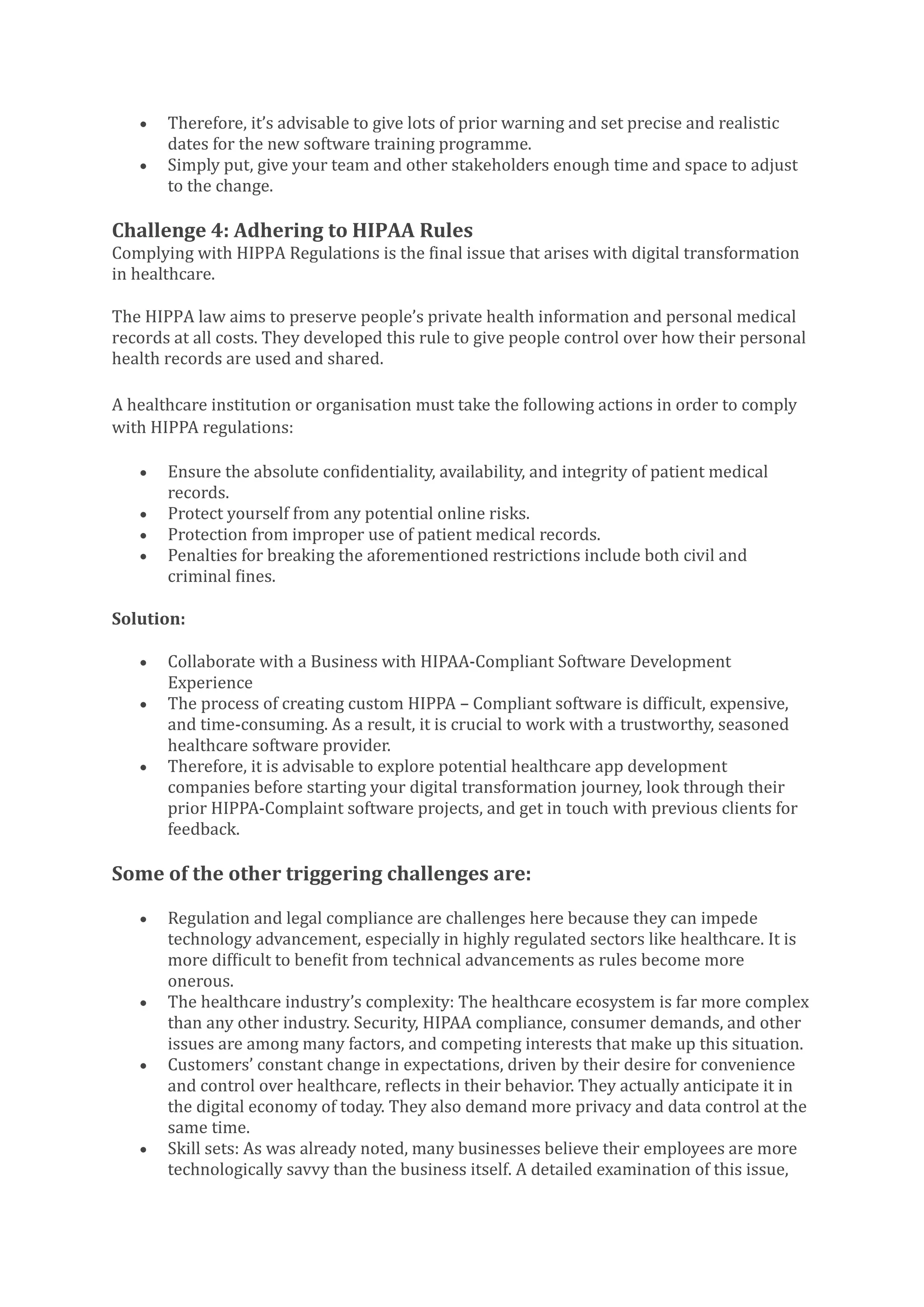 • Therefore, it’s advisable to give lots of prior warning and set precise and realistic
dates for the new software training programme.
• Simply put, give your team and other stakeholders enough time and space to adjust
to the change.
Challenge 4: Adhering to HIPAA Rules
Complying with HIPPA Regulations is the final issue that arises with digital transformation
in healthcare.
The HIPPA law aims to preserve people’s private health information and personal medical
records at all costs. They developed this rule to give people control over how their personal
health records are used and shared.
A healthcare institution or organisation must take the following actions in order to comply
with HIPPA regulations:
• Ensure the absolute confidentiality, availability, and integrity of patient medical
records.
• Protect yourself from any potential online risks.
• Protection from improper use of patient medical records.
• Penalties for breaking the aforementioned restrictions include both civil and
criminal fines.
Solution:
• Collaborate with a Business with HIPAA-Compliant Software Development
Experience
• The process of creating custom HIPPA – Compliant software is difficult, expensive,
and time-consuming. As a result, it is crucial to work with a trustworthy, seasoned
healthcare software provider.
• Therefore, it is advisable to explore potential healthcare app development
companies before starting your digital transformation journey, look through their
prior HIPPA-Complaint software projects, and get in touch with previous clients for
feedback.
Some of the other triggering challenges are:
• Regulation and legal compliance are challenges here because they can impede
technology advancement, especially in highly regulated sectors like healthcare. It is
more difficult to benefit from technical advancements as rules become more
onerous.
• The healthcare industry’s complexity: The healthcare ecosystem is far more complex
than any other industry. Security, HIPAA compliance, consumer demands, and other
issues are among many factors, and competing interests that make up this situation.
• Customers’ constant change in expectations, driven by their desire for convenience
and control over healthcare, reflects in their behavior. They actually anticipate it in
the digital economy of today. They also demand more privacy and data control at the
same time.
• Skill sets: As was already noted, many businesses believe their employees are more
technologically savvy than the business itself. A detailed examination of this issue,
 