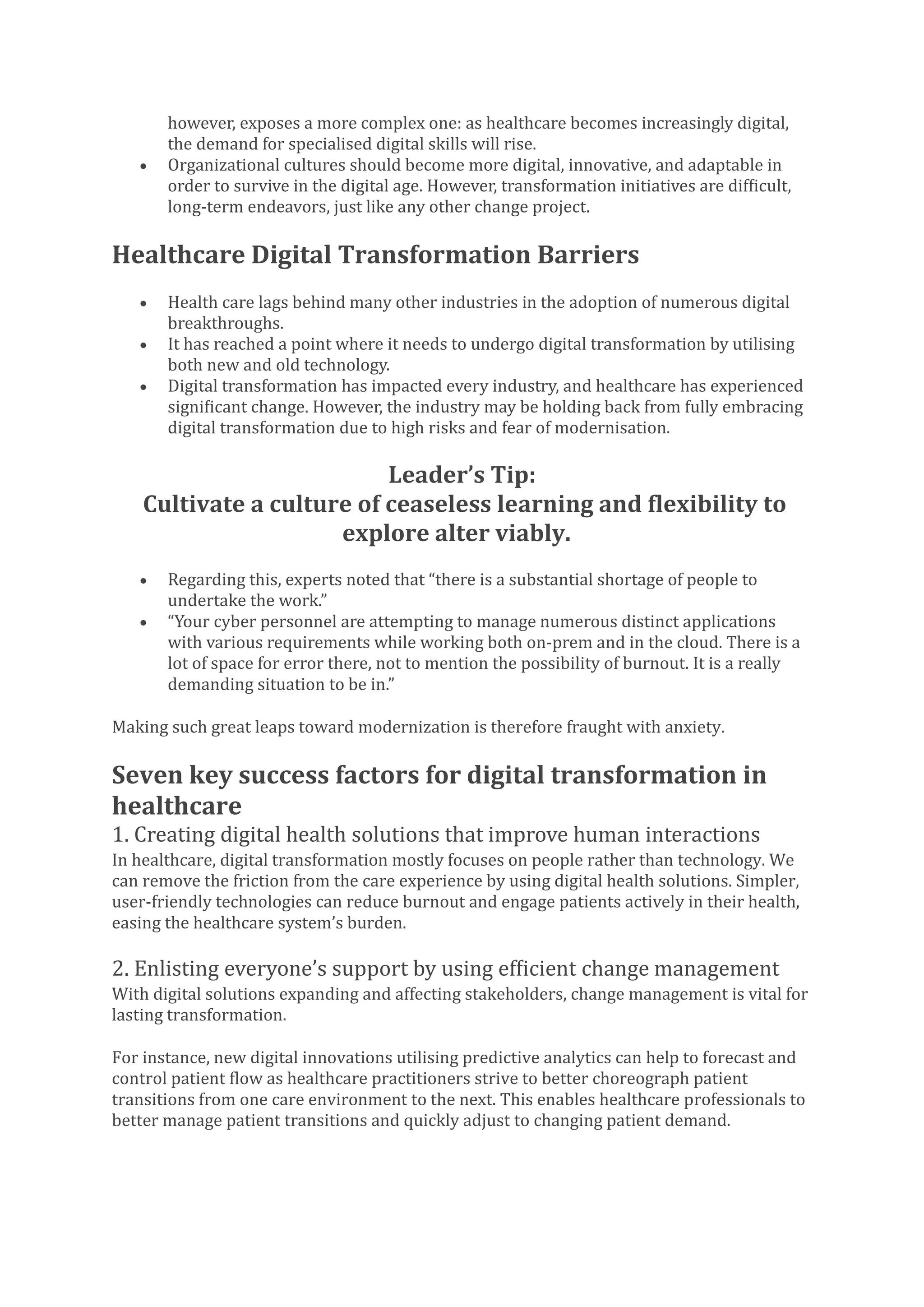 however, exposes a more complex one: as healthcare becomes increasingly digital,
the demand for specialised digital skills will rise.
• Organizational cultures should become more digital, innovative, and adaptable in
order to survive in the digital age. However, transformation initiatives are difficult,
long-term endeavors, just like any other change project.
Healthcare Digital Transformation Barriers
• Health care lags behind many other industries in the adoption of numerous digital
breakthroughs.
• It has reached a point where it needs to undergo digital transformation by utilising
both new and old technology.
• Digital transformation has impacted every industry, and healthcare has experienced
significant change. However, the industry may be holding back from fully embracing
digital transformation due to high risks and fear of modernisation.
Leader’s Tip:
Cultivate a culture of ceaseless learning and flexibility to
explore alter viably.
• Regarding this, experts noted that “there is a substantial shortage of people to
undertake the work.”
• “Your cyber personnel are attempting to manage numerous distinct applications
with various requirements while working both on-prem and in the cloud. There is a
lot of space for error there, not to mention the possibility of burnout. It is a really
demanding situation to be in.”
Making such great leaps toward modernization is therefore fraught with anxiety.
Seven key success factors for digital transformation in
healthcare
1. Creating digital health solutions that improve human interactions
In healthcare, digital transformation mostly focuses on people rather than technology. We
can remove the friction from the care experience by using digital health solutions. Simpler,
user-friendly technologies can reduce burnout and engage patients actively in their health,
easing the healthcare system’s burden.
2. Enlisting everyone’s support by using efficient change management
With digital solutions expanding and affecting stakeholders, change management is vital for
lasting transformation.
For instance, new digital innovations utilising predictive analytics can help to forecast and
control patient flow as healthcare practitioners strive to better choreograph patient
transitions from one care environment to the next. This enables healthcare professionals to
better manage patient transitions and quickly adjust to changing patient demand.
 