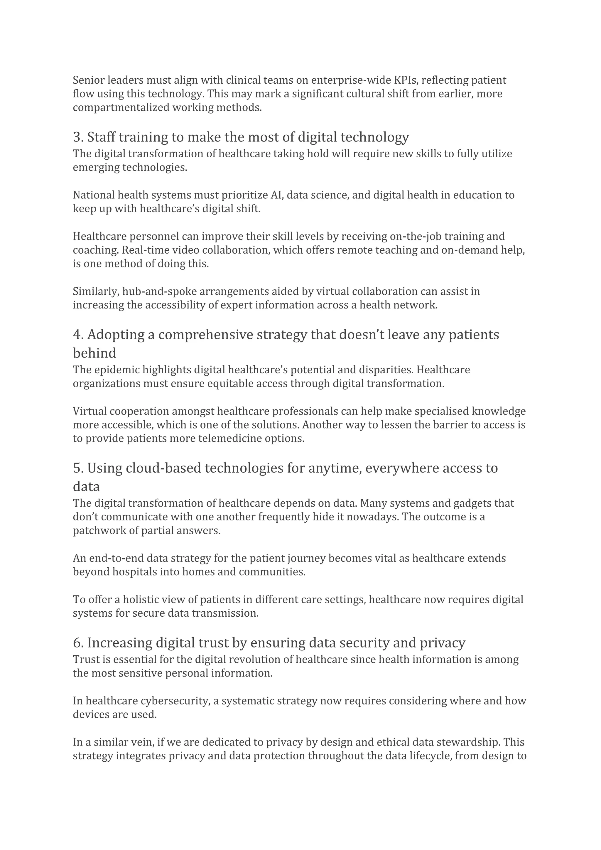 Senior leaders must align with clinical teams on enterprise-wide KPIs, reflecting patient
flow using this technology. This may mark a significant cultural shift from earlier, more
compartmentalized working methods.
3. Staff training to make the most of digital technology
The digital transformation of healthcare taking hold will require new skills to fully utilize
emerging technologies.
National health systems must prioritize AI, data science, and digital health in education to
keep up with healthcare’s digital shift.
Healthcare personnel can improve their skill levels by receiving on-the-job training and
coaching. Real-time video collaboration, which offers remote teaching and on-demand help,
is one method of doing this.
Similarly, hub-and-spoke arrangements aided by virtual collaboration can assist in
increasing the accessibility of expert information across a health network.
4. Adopting a comprehensive strategy that doesn’t leave any patients
behind
The epidemic highlights digital healthcare’s potential and disparities. Healthcare
organizations must ensure equitable access through digital transformation.
Virtual cooperation amongst healthcare professionals can help make specialised knowledge
more accessible, which is one of the solutions. Another way to lessen the barrier to access is
to provide patients more telemedicine options.
5. Using cloud-based technologies for anytime, everywhere access to
data
The digital transformation of healthcare depends on data. Many systems and gadgets that
don’t communicate with one another frequently hide it nowadays. The outcome is a
patchwork of partial answers.
An end-to-end data strategy for the patient journey becomes vital as healthcare extends
beyond hospitals into homes and communities.
To offer a holistic view of patients in different care settings, healthcare now requires digital
systems for secure data transmission.
6. Increasing digital trust by ensuring data security and privacy
Trust is essential for the digital revolution of healthcare since health information is among
the most sensitive personal information.
In healthcare cybersecurity, a systematic strategy now requires considering where and how
devices are used.
In a similar vein, if we are dedicated to privacy by design and ethical data stewardship. This
strategy integrates privacy and data protection throughout the data lifecycle, from design to
 