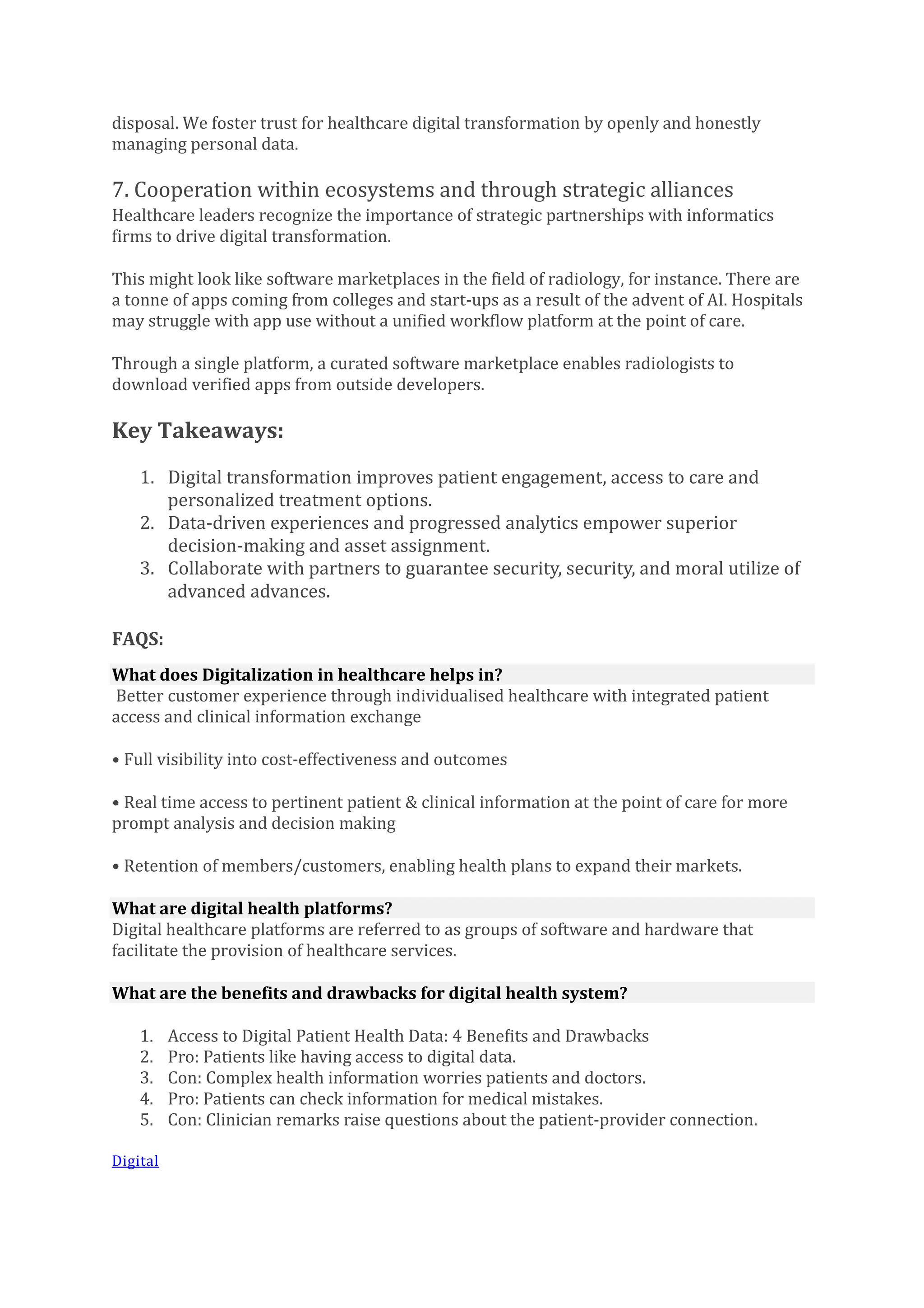 disposal. We foster trust for healthcare digital transformation by openly and honestly
managing personal data.
7. Cooperation within ecosystems and through strategic alliances
Healthcare leaders recognize the importance of strategic partnerships with informatics
firms to drive digital transformation.
This might look like software marketplaces in the field of radiology, for instance. There are
a tonne of apps coming from colleges and start-ups as a result of the advent of AI. Hospitals
may struggle with app use without a unified workflow platform at the point of care.
Through a single platform, a curated software marketplace enables radiologists to
download verified apps from outside developers.
Key Takeaways:
1. Digital transformation improves patient engagement, access to care and
personalized treatment options.
2. Data-driven experiences and progressed analytics empower superior
decision-making and asset assignment.
3. Collaborate with partners to guarantee security, security, and moral utilize of
advanced advances.
FAQS:
What does Digitalization in healthcare helps in?
Better customer experience through individualised healthcare with integrated patient
access and clinical information exchange
• Full visibility into cost-effectiveness and outcomes
• Real time access to pertinent patient & clinical information at the point of care for more
prompt analysis and decision making
• Retention of members/customers, enabling health plans to expand their markets.
What are digital health platforms?
Digital healthcare platforms are referred to as groups of software and hardware that
facilitate the provision of healthcare services.
What are the benefits and drawbacks for digital health system?
1. Access to Digital Patient Health Data: 4 Benefits and Drawbacks
2. Pro: Patients like having access to digital data.
3. Con: Complex health information worries patients and doctors.
4. Pro: Patients can check information for medical mistakes.
5. Con: Clinician remarks raise questions about the patient-provider connection.
Digital
 