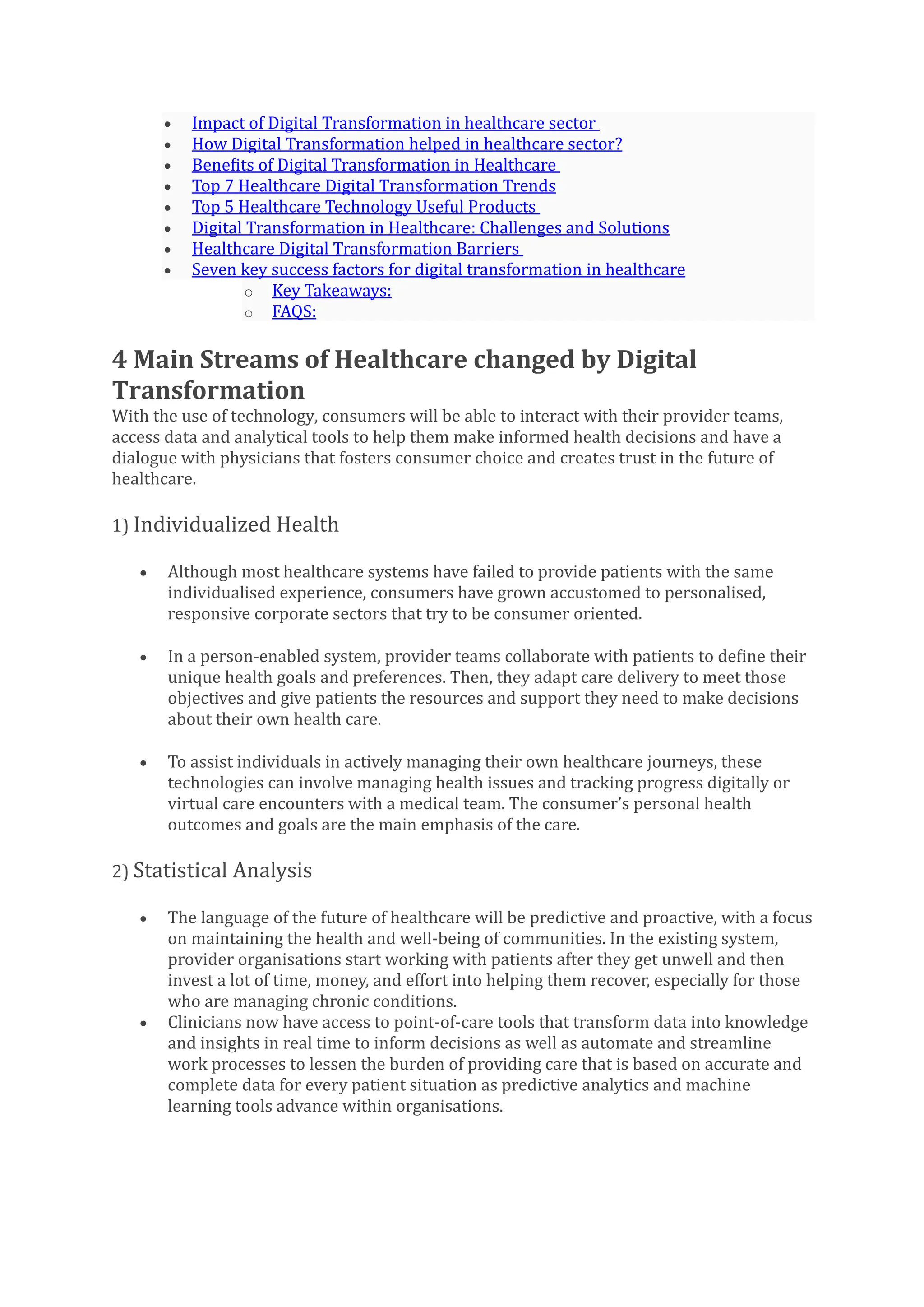 • Impact of Digital Transformation in healthcare sector
• How Digital Transformation helped in healthcare sector?
• Benefits of Digital Transformation in Healthcare
• Top 7 Healthcare Digital Transformation Trends
• Top 5 Healthcare Technology Useful Products
• Digital Transformation in Healthcare: Challenges and Solutions
• Healthcare Digital Transformation Barriers
• Seven key success factors for digital transformation in healthcare
o Key Takeaways:
o FAQS:
4 Main Streams of Healthcare changed by Digital
Transformation
With the use of technology, consumers will be able to interact with their provider teams,
access data and analytical tools to help them make informed health decisions and have a
dialogue with physicians that fosters consumer choice and creates trust in the future of
healthcare.
1) Individualized Health
• Although most healthcare systems have failed to provide patients with the same
individualised experience, consumers have grown accustomed to personalised,
responsive corporate sectors that try to be consumer oriented.
• In a person-enabled system, provider teams collaborate with patients to define their
unique health goals and preferences. Then, they adapt care delivery to meet those
objectives and give patients the resources and support they need to make decisions
about their own health care.
• To assist individuals in actively managing their own healthcare journeys, these
technologies can involve managing health issues and tracking progress digitally or
virtual care encounters with a medical team. The consumer’s personal health
outcomes and goals are the main emphasis of the care.
2) Statistical Analysis
• The language of the future of healthcare will be predictive and proactive, with a focus
on maintaining the health and well-being of communities. In the existing system,
provider organisations start working with patients after they get unwell and then
invest a lot of time, money, and effort into helping them recover, especially for those
who are managing chronic conditions.
• Clinicians now have access to point-of-care tools that transform data into knowledge
and insights in real time to inform decisions as well as automate and streamline
work processes to lessen the burden of providing care that is based on accurate and
complete data for every patient situation as predictive analytics and machine
learning tools advance within organisations.
 