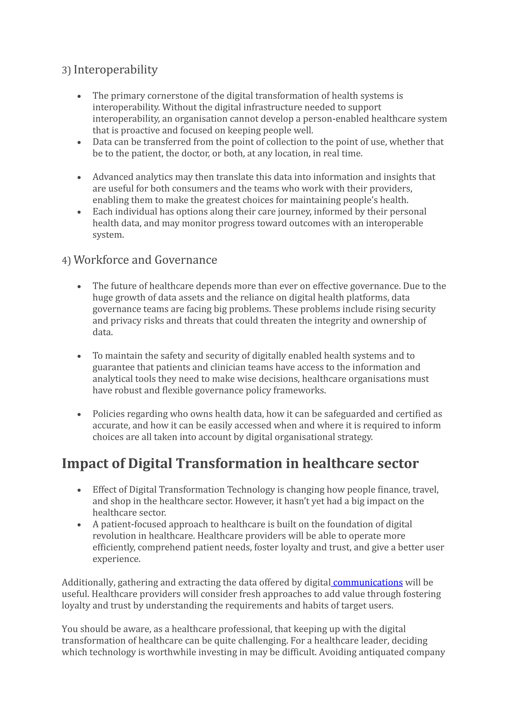 3) Interoperability
• The primary cornerstone of the digital transformation of health systems is
interoperability. Without the digital infrastructure needed to support
interoperability, an organisation cannot develop a person-enabled healthcare system
that is proactive and focused on keeping people well.
• Data can be transferred from the point of collection to the point of use, whether that
be to the patient, the doctor, or both, at any location, in real time.
• Advanced analytics may then translate this data into information and insights that
are useful for both consumers and the teams who work with their providers,
enabling them to make the greatest choices for maintaining people’s health.
• Each individual has options along their care journey, informed by their personal
health data, and may monitor progress toward outcomes with an interoperable
system.
4) Workforce and Governance
• The future of healthcare depends more than ever on effective governance. Due to the
huge growth of data assets and the reliance on digital health platforms, data
governance teams are facing big problems. These problems include rising security
and privacy risks and threats that could threaten the integrity and ownership of
data.
• To maintain the safety and security of digitally enabled health systems and to
guarantee that patients and clinician teams have access to the information and
analytical tools they need to make wise decisions, healthcare organisations must
have robust and flexible governance policy frameworks.
• Policies regarding who owns health data, how it can be safeguarded and certified as
accurate, and how it can be easily accessed when and where it is required to inform
choices are all taken into account by digital organisational strategy.
Impact of Digital Transformation in healthcare sector
• Effect of Digital Transformation Technology is changing how people finance, travel,
and shop in the healthcare sector. However, it hasn’t yet had a big impact on the
healthcare sector.
• A patient-focused approach to healthcare is built on the foundation of digital
revolution in healthcare. Healthcare providers will be able to operate more
efficiently, comprehend patient needs, foster loyalty and trust, and give a better user
experience.
Additionally, gathering and extracting the data offered by digital communications will be
useful. Healthcare providers will consider fresh approaches to add value through fostering
loyalty and trust by understanding the requirements and habits of target users.
You should be aware, as a healthcare professional, that keeping up with the digital
transformation of healthcare can be quite challenging. For a healthcare leader, deciding
which technology is worthwhile investing in may be difficult. Avoiding antiquated company
 
