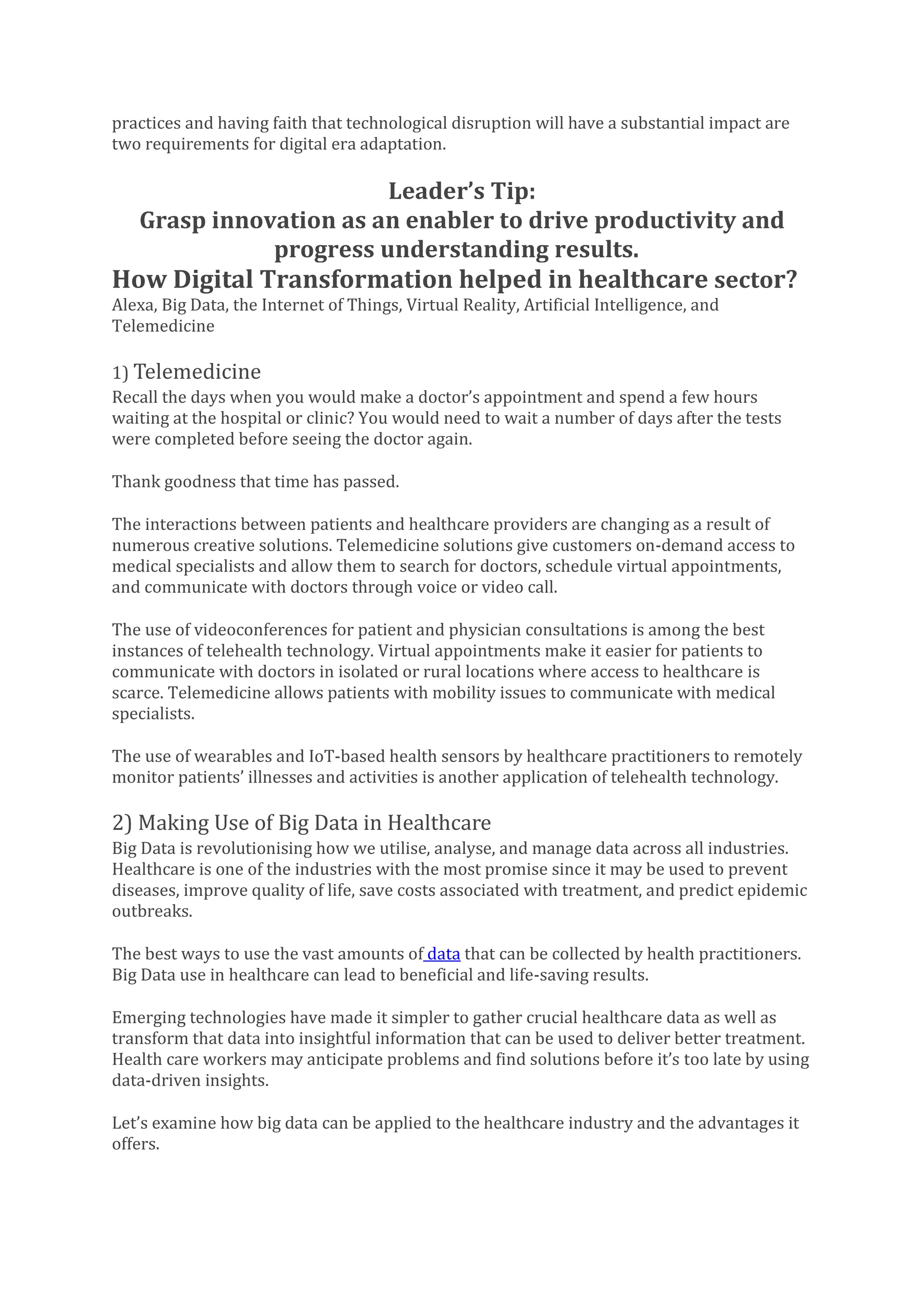 practices and having faith that technological disruption will have a substantial impact are
two requirements for digital era adaptation.
Leader’s Tip:
Grasp innovation as an enabler to drive productivity and
progress understanding results.
How Digital Transformation helped in healthcare sector?
Alexa, Big Data, the Internet of Things, Virtual Reality, Artificial Intelligence, and
Telemedicine
1) Telemedicine
Recall the days when you would make a doctor’s appointment and spend a few hours
waiting at the hospital or clinic? You would need to wait a number of days after the tests
were completed before seeing the doctor again.
Thank goodness that time has passed.
The interactions between patients and healthcare providers are changing as a result of
numerous creative solutions. Telemedicine solutions give customers on-demand access to
medical specialists and allow them to search for doctors, schedule virtual appointments,
and communicate with doctors through voice or video call.
The use of videoconferences for patient and physician consultations is among the best
instances of telehealth technology. Virtual appointments make it easier for patients to
communicate with doctors in isolated or rural locations where access to healthcare is
scarce. Telemedicine allows patients with mobility issues to communicate with medical
specialists.
The use of wearables and IoT-based health sensors by healthcare practitioners to remotely
monitor patients’ illnesses and activities is another application of telehealth technology.
2) Making Use of Big Data in Healthcare
Big Data is revolutionising how we utilise, analyse, and manage data across all industries.
Healthcare is one of the industries with the most promise since it may be used to prevent
diseases, improve quality of life, save costs associated with treatment, and predict epidemic
outbreaks.
The best ways to use the vast amounts of data that can be collected by health practitioners.
Big Data use in healthcare can lead to beneficial and life-saving results.
Emerging technologies have made it simpler to gather crucial healthcare data as well as
transform that data into insightful information that can be used to deliver better treatment.
Health care workers may anticipate problems and find solutions before it’s too late by using
data-driven insights.
Let’s examine how big data can be applied to the healthcare industry and the advantages it
offers.
 