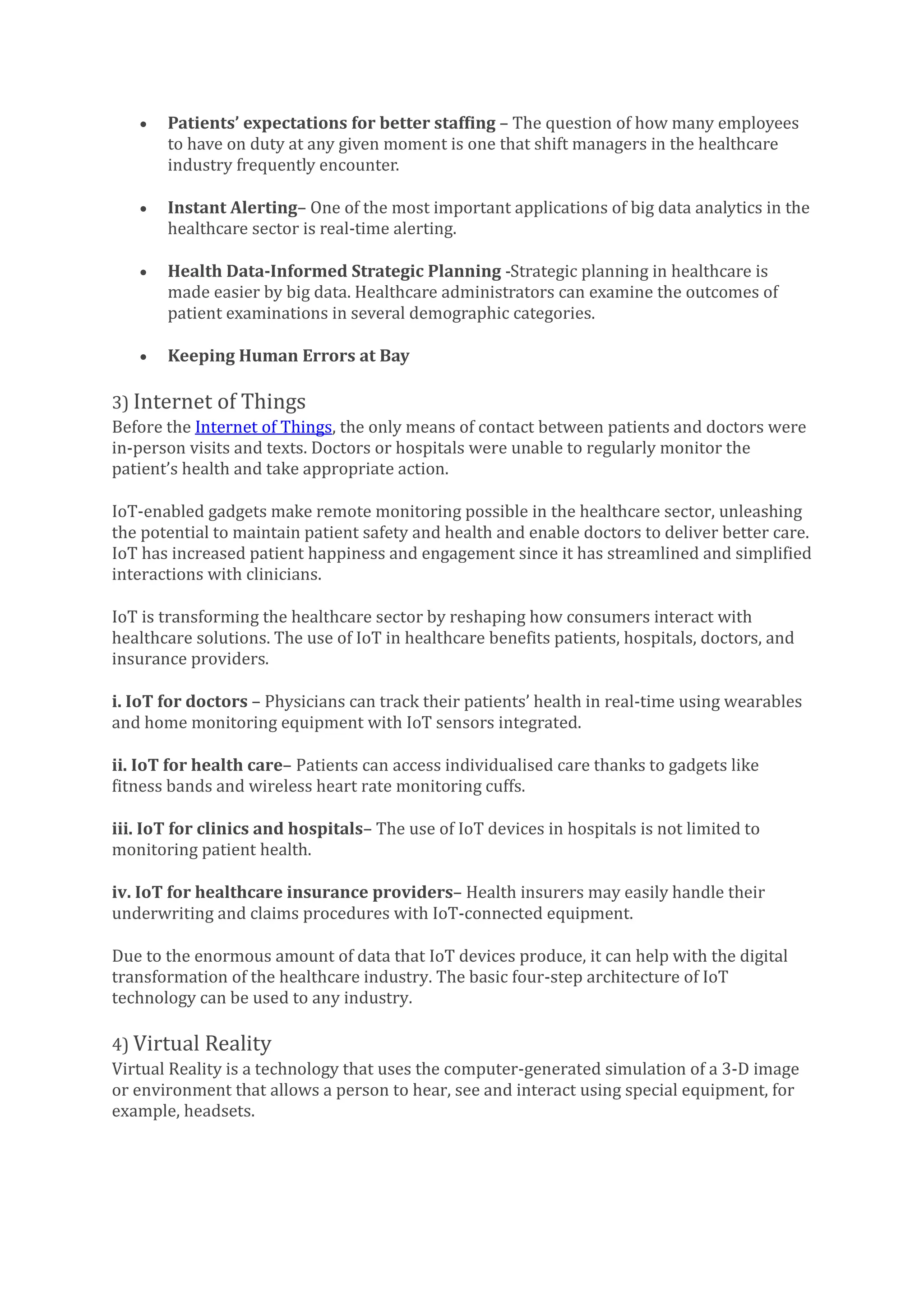 • Patients’ expectations for better staffing – The question of how many employees
to have on duty at any given moment is one that shift managers in the healthcare
industry frequently encounter.
• Instant Alerting– One of the most important applications of big data analytics in the
healthcare sector is real-time alerting.
• Health Data-Informed Strategic Planning -Strategic planning in healthcare is
made easier by big data. Healthcare administrators can examine the outcomes of
patient examinations in several demographic categories.
• Keeping Human Errors at Bay
3) Internet of Things
Before the Internet of Things, the only means of contact between patients and doctors were
in-person visits and texts. Doctors or hospitals were unable to regularly monitor the
patient’s health and take appropriate action.
IoT-enabled gadgets make remote monitoring possible in the healthcare sector, unleashing
the potential to maintain patient safety and health and enable doctors to deliver better care.
IoT has increased patient happiness and engagement since it has streamlined and simplified
interactions with clinicians.
IoT is transforming the healthcare sector by reshaping how consumers interact with
healthcare solutions. The use of IoT in healthcare benefits patients, hospitals, doctors, and
insurance providers.
i. IoT for doctors – Physicians can track their patients’ health in real-time using wearables
and home monitoring equipment with IoT sensors integrated.
ii. IoT for health care– Patients can access individualised care thanks to gadgets like
fitness bands and wireless heart rate monitoring cuffs.
iii. IoT for clinics and hospitals– The use of IoT devices in hospitals is not limited to
monitoring patient health.
iv. IoT for healthcare insurance providers– Health insurers may easily handle their
underwriting and claims procedures with IoT-connected equipment.
Due to the enormous amount of data that IoT devices produce, it can help with the digital
transformation of the healthcare industry. The basic four-step architecture of IoT
technology can be used to any industry.
4) Virtual Reality
Virtual Reality is a technology that uses the computer-generated simulation of a 3-D image
or environment that allows a person to hear, see and interact using special equipment, for
example, headsets.
 