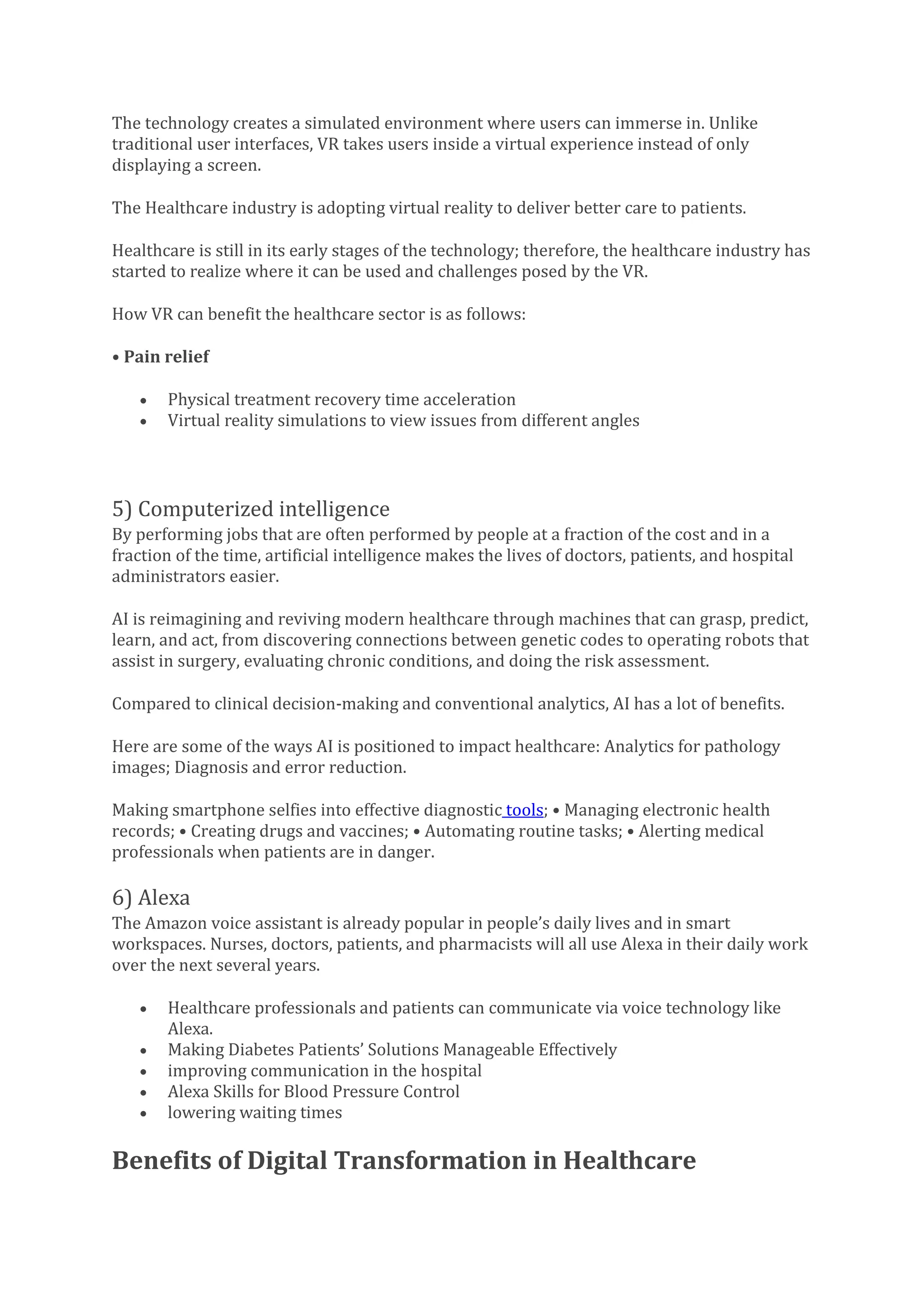 The technology creates a simulated environment where users can immerse in. Unlike
traditional user interfaces, VR takes users inside a virtual experience instead of only
displaying a screen.
The Healthcare industry is adopting virtual reality to deliver better care to patients.
Healthcare is still in its early stages of the technology; therefore, the healthcare industry has
started to realize where it can be used and challenges posed by the VR.
How VR can benefit the healthcare sector is as follows:
• Pain relief
• Physical treatment recovery time acceleration
• Virtual reality simulations to view issues from different angles
5) Computerized intelligence
By performing jobs that are often performed by people at a fraction of the cost and in a
fraction of the time, artificial intelligence makes the lives of doctors, patients, and hospital
administrators easier.
AI is reimagining and reviving modern healthcare through machines that can grasp, predict,
learn, and act, from discovering connections between genetic codes to operating robots that
assist in surgery, evaluating chronic conditions, and doing the risk assessment.
Compared to clinical decision-making and conventional analytics, AI has a lot of benefits.
Here are some of the ways AI is positioned to impact healthcare: Analytics for pathology
images; Diagnosis and error reduction.
Making smartphone selfies into effective diagnostic tools; • Managing electronic health
records; • Creating drugs and vaccines; • Automating routine tasks; • Alerting medical
professionals when patients are in danger.
6) Alexa
The Amazon voice assistant is already popular in people’s daily lives and in smart
workspaces. Nurses, doctors, patients, and pharmacists will all use Alexa in their daily work
over the next several years.
• Healthcare professionals and patients can communicate via voice technology like
Alexa.
• Making Diabetes Patients’ Solutions Manageable Effectively
• improving communication in the hospital
• Alexa Skills for Blood Pressure Control
• lowering waiting times
Benefits of Digital Transformation in Healthcare
 