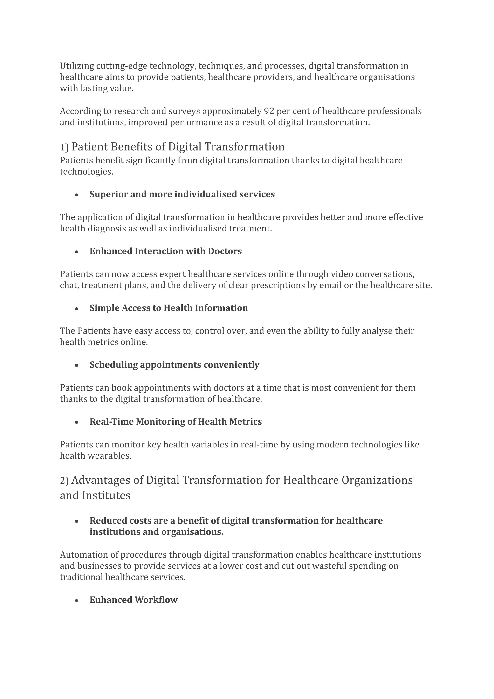 Utilizing cutting-edge technology, techniques, and processes, digital transformation in
healthcare aims to provide patients, healthcare providers, and healthcare organisations
with lasting value.
According to research and surveys approximately 92 per cent of healthcare professionals
and institutions, improved performance as a result of digital transformation.
1) Patient Benefits of Digital Transformation
Patients benefit significantly from digital transformation thanks to digital healthcare
technologies.
• Superior and more individualised services
The application of digital transformation in healthcare provides better and more effective
health diagnosis as well as individualised treatment.
• Enhanced Interaction with Doctors
Patients can now access expert healthcare services online through video conversations,
chat, treatment plans, and the delivery of clear prescriptions by email or the healthcare site.
• Simple Access to Health Information
The Patients have easy access to, control over, and even the ability to fully analyse their
health metrics online.
• Scheduling appointments conveniently
Patients can book appointments with doctors at a time that is most convenient for them
thanks to the digital transformation of healthcare.
• Real-Time Monitoring of Health Metrics
Patients can monitor key health variables in real-time by using modern technologies like
health wearables.
2) Advantages of Digital Transformation for Healthcare Organizations
and Institutes
• Reduced costs are a benefit of digital transformation for healthcare
institutions and organisations.
Automation of procedures through digital transformation enables healthcare institutions
and businesses to provide services at a lower cost and cut out wasteful spending on
traditional healthcare services.
• Enhanced Workflow
 
