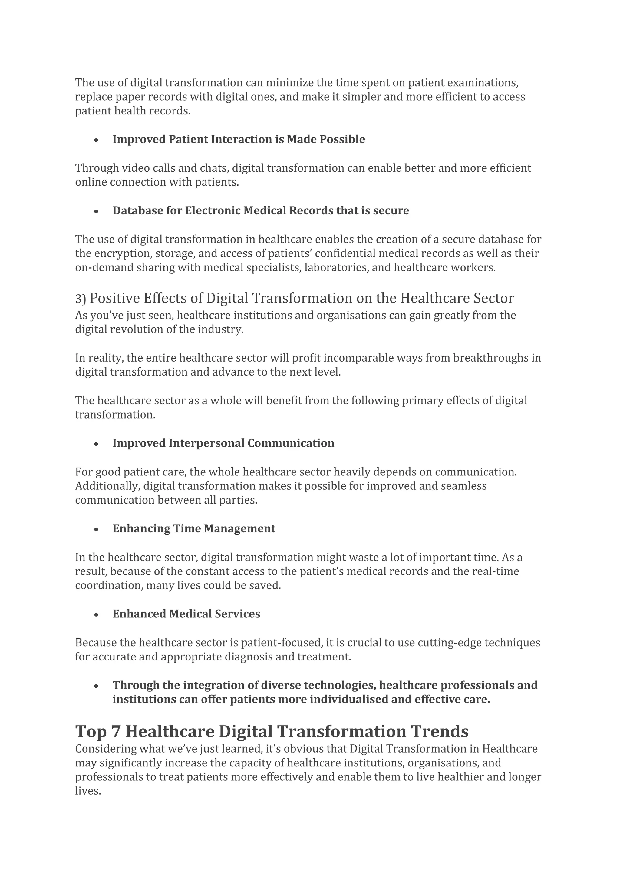 The use of digital transformation can minimize the time spent on patient examinations,
replace paper records with digital ones, and make it simpler and more efficient to access
patient health records.
• Improved Patient Interaction is Made Possible
Through video calls and chats, digital transformation can enable better and more efficient
online connection with patients.
• Database for Electronic Medical Records that is secure
The use of digital transformation in healthcare enables the creation of a secure database for
the encryption, storage, and access of patients’ confidential medical records as well as their
on-demand sharing with medical specialists, laboratories, and healthcare workers.
3) Positive Effects of Digital Transformation on the Healthcare Sector
As you’ve just seen, healthcare institutions and organisations can gain greatly from the
digital revolution of the industry.
In reality, the entire healthcare sector will profit incomparable ways from breakthroughs in
digital transformation and advance to the next level.
The healthcare sector as a whole will benefit from the following primary effects of digital
transformation.
• Improved Interpersonal Communication
For good patient care, the whole healthcare sector heavily depends on communication.
Additionally, digital transformation makes it possible for improved and seamless
communication between all parties.
• Enhancing Time Management
In the healthcare sector, digital transformation might waste a lot of important time. As a
result, because of the constant access to the patient’s medical records and the real-time
coordination, many lives could be saved.
• Enhanced Medical Services
Because the healthcare sector is patient-focused, it is crucial to use cutting-edge techniques
for accurate and appropriate diagnosis and treatment.
• Through the integration of diverse technologies, healthcare professionals and
institutions can offer patients more individualised and effective care.
Top 7 Healthcare Digital Transformation Trends
Considering what we’ve just learned, it’s obvious that Digital Transformation in Healthcare
may significantly increase the capacity of healthcare institutions, organisations, and
professionals to treat patients more effectively and enable them to live healthier and longer
lives.
 