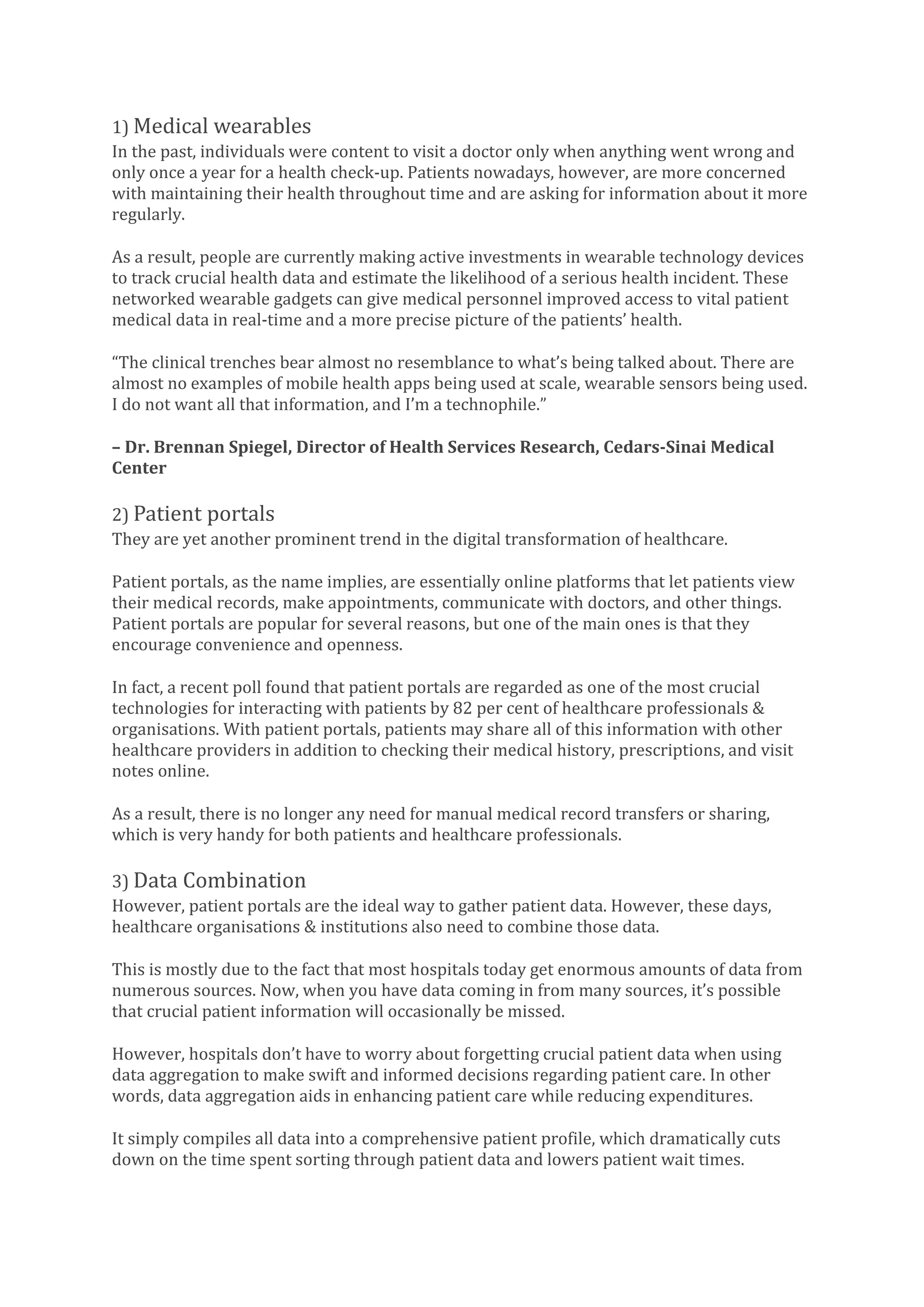 1) Medical wearables
In the past, individuals were content to visit a doctor only when anything went wrong and
only once a year for a health check-up. Patients nowadays, however, are more concerned
with maintaining their health throughout time and are asking for information about it more
regularly.
As a result, people are currently making active investments in wearable technology devices
to track crucial health data and estimate the likelihood of a serious health incident. These
networked wearable gadgets can give medical personnel improved access to vital patient
medical data in real-time and a more precise picture of the patients’ health.
“The clinical trenches bear almost no resemblance to what’s being talked about. There are
almost no examples of mobile health apps being used at scale, wearable sensors being used.
I do not want all that information, and I’m a technophile.”
– Dr. Brennan Spiegel, Director of Health Services Research, Cedars-Sinai Medical
Center
2) Patient portals
They are yet another prominent trend in the digital transformation of healthcare.
Patient portals, as the name implies, are essentially online platforms that let patients view
their medical records, make appointments, communicate with doctors, and other things.
Patient portals are popular for several reasons, but one of the main ones is that they
encourage convenience and openness.
In fact, a recent poll found that patient portals are regarded as one of the most crucial
technologies for interacting with patients by 82 per cent of healthcare professionals &
organisations. With patient portals, patients may share all of this information with other
healthcare providers in addition to checking their medical history, prescriptions, and visit
notes online.
As a result, there is no longer any need for manual medical record transfers or sharing,
which is very handy for both patients and healthcare professionals.
3) Data Combination
However, patient portals are the ideal way to gather patient data. However, these days,
healthcare organisations & institutions also need to combine those data.
This is mostly due to the fact that most hospitals today get enormous amounts of data from
numerous sources. Now, when you have data coming in from many sources, it’s possible
that crucial patient information will occasionally be missed.
However, hospitals don’t have to worry about forgetting crucial patient data when using
data aggregation to make swift and informed decisions regarding patient care. In other
words, data aggregation aids in enhancing patient care while reducing expenditures.
It simply compiles all data into a comprehensive patient profile, which dramatically cuts
down on the time spent sorting through patient data and lowers patient wait times.
 