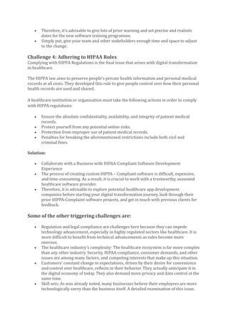 • Therefore, it’s advisable to give lots of prior warning and set precise and realistic
dates for the new software training programme.
• Simply put, give your team and other stakeholders enough time and space to adjust
to the change.
Challenge 4: Adhering to HIPAA Rules
Complying with HIPPA Regulations is the final issue that arises with digital transformation
in healthcare.
The HIPPA law aims to preserve people’s private health information and personal medical
records at all costs. They developed this rule to give people control over how their personal
health records are used and shared.
A healthcare institution or organisation must take the following actions in order to comply
with HIPPA regulations:
• Ensure the absolute confidentiality, availability, and integrity of patient medical
records.
• Protect yourself from any potential online risks.
• Protection from improper use of patient medical records.
• Penalties for breaking the aforementioned restrictions include both civil and
criminal fines.
Solution:
• Collaborate with a Business with HIPAA-Compliant Software Development
Experience
• The process of creating custom HIPPA – Compliant software is difficult, expensive,
and time-consuming. As a result, it is crucial to work with a trustworthy, seasoned
healthcare software provider.
• Therefore, it is advisable to explore potential healthcare app development
companies before starting your digital transformation journey, look through their
prior HIPPA-Complaint software projects, and get in touch with previous clients for
feedback.
Some of the other triggering challenges are:
• Regulation and legal compliance are challenges here because they can impede
technology advancement, especially in highly regulated sectors like healthcare. It is
more difficult to benefit from technical advancements as rules become more
onerous.
• The healthcare industry’s complexity: The healthcare ecosystem is far more complex
than any other industry. Security, HIPAA compliance, consumer demands, and other
issues are among many factors, and competing interests that make up this situation.
• Customers’ constant change in expectations, driven by their desire for convenience
and control over healthcare, reflects in their behavior. They actually anticipate it in
the digital economy of today. They also demand more privacy and data control at the
same time.
• Skill sets: As was already noted, many businesses believe their employees are more
technologically savvy than the business itself. A detailed examination of this issue,