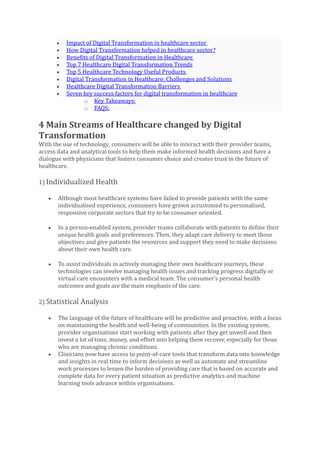 • Impact of Digital Transformation in healthcare sector
• How Digital Transformation helped in healthcare sector?
• Benefits of Digital Transformation in Healthcare
• Top 7 Healthcare Digital Transformation Trends
• Top 5 Healthcare Technology Useful Products
• Digital Transformation in Healthcare: Challenges and Solutions
• Healthcare Digital Transformation Barriers
• Seven key success factors for digital transformation in healthcare
o Key Takeaways:
o FAQS:
4 Main Streams of Healthcare changed by Digital
Transformation
With the use of technology, consumers will be able to interact with their provider teams,
access data and analytical tools to help them make informed health decisions and have a
dialogue with physicians that fosters consumer choice and creates trust in the future of
healthcare.
1) Individualized Health
• Although most healthcare systems have failed to provide patients with the same
individualised experience, consumers have grown accustomed to personalised,
responsive corporate sectors that try to be consumer oriented.
• In a person-enabled system, provider teams collaborate with patients to define their
unique health goals and preferences. Then, they adapt care delivery to meet those
objectives and give patients the resources and support they need to make decisions
about their own health care.
• To assist individuals in actively managing their own healthcare journeys, these
technologies can involve managing health issues and tracking progress digitally or
virtual care encounters with a medical team. The consumer’s personal health
outcomes and goals are the main emphasis of the care.
2) Statistical Analysis
• The language of the future of healthcare will be predictive and proactive, with a focus
on maintaining the health and well-being of communities. In the existing system,
provider organisations start working with patients after they get unwell and then
invest a lot of time, money, and effort into helping them recover, especially for those
who are managing chronic conditions.
• Clinicians now have access to point-of-care tools that transform data into knowledge
and insights in real time to inform decisions as well as automate and streamline
work processes to lessen the burden of providing care that is based on accurate and
complete data for every patient situation as predictive analytics and machine
learning tools advance within organisations.