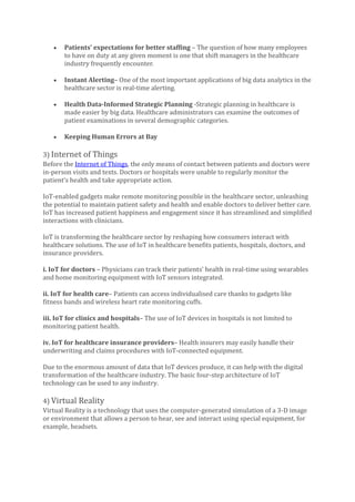 • Patients’ expectations for better staffing – The question of how many employees
to have on duty at any given moment is one that shift managers in the healthcare
industry frequently encounter.
• Instant Alerting– One of the most important applications of big data analytics in the
healthcare sector is real-time alerting.
• Health Data-Informed Strategic Planning -Strategic planning in healthcare is
made easier by big data. Healthcare administrators can examine the outcomes of
patient examinations in several demographic categories.
• Keeping Human Errors at Bay
3) Internet of Things
Before the Internet of Things, the only means of contact between patients and doctors were
in-person visits and texts. Doctors or hospitals were unable to regularly monitor the
patient’s health and take appropriate action.
IoT-enabled gadgets make remote monitoring possible in the healthcare sector, unleashing
the potential to maintain patient safety and health and enable doctors to deliver better care.
IoT has increased patient happiness and engagement since it has streamlined and simplified
interactions with clinicians.
IoT is transforming the healthcare sector by reshaping how consumers interact with
healthcare solutions. The use of IoT in healthcare benefits patients, hospitals, doctors, and
insurance providers.
i. IoT for doctors – Physicians can track their patients’ health in real-time using wearables
and home monitoring equipment with IoT sensors integrated.
ii. IoT for health care– Patients can access individualised care thanks to gadgets like
fitness bands and wireless heart rate monitoring cuffs.
iii. IoT for clinics and hospitals– The use of IoT devices in hospitals is not limited to
monitoring patient health.
iv. IoT for healthcare insurance providers– Health insurers may easily handle their
underwriting and claims procedures with IoT-connected equipment.
Due to the enormous amount of data that IoT devices produce, it can help with the digital
transformation of the healthcare industry. The basic four-step architecture of IoT
technology can be used to any industry.
4) Virtual Reality
Virtual Reality is a technology that uses the computer-generated simulation of a 3-D image
or environment that allows a person to hear, see and interact using special equipment, for
example, headsets.