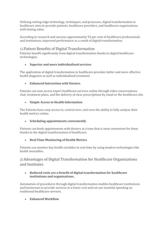 Utilizing cutting-edge technology, techniques, and processes, digital transformation in
healthcare aims to provide patients, healthcare providers, and healthcare organisations
with lasting value.
According to research and surveys approximately 92 per cent of healthcare professionals
and institutions, improved performance as a result of digital transformation.
1) Patient Benefits of Digital Transformation
Patients benefit significantly from digital transformation thanks to digital healthcare
technologies.
• Superior and more individualised services
The application of digital transformation in healthcare provides better and more effective
health diagnosis as well as individualised treatment.
• Enhanced Interaction with Doctors
Patients can now access expert healthcare services online through video conversations,
chat, treatment plans, and the delivery of clear prescriptions by email or the healthcare site.
• Simple Access to Health Information
The Patients have easy access to, control over, and even the ability to fully analyse their
health metrics online.
• Scheduling appointments conveniently
Patients can book appointments with doctors at a time that is most convenient for them
thanks to the digital transformation of healthcare.
• Real-Time Monitoring of Health Metrics
Patients can monitor key health variables in real-time by using modern technologies like
health wearables.
2) Advantages of Digital Transformation for Healthcare Organizations
and Institutes
• Reduced costs are a benefit of digital transformation for healthcare
institutions and organisations.
Automation of procedures through digital transformation enables healthcare institutions
and businesses to provide services at a lower cost and cut out wasteful spending on
traditional healthcare services.
• Enhanced Workflow