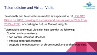 Telemedicine and Virtual Visits
Telehealth and telemedicine market is expected to hit US$ 912
Billion by 2033, growing at a compound annual rate of 24% from
2023 – 2033, according to Future Market Insights.
Telemedicine and virtual visits can help you with the following:
Comfort and convenience.
It can control infectious illnesses.
It offers a better assessment.
It supports the management of chronic conditions and primary care.
 