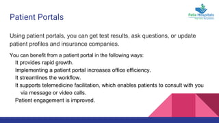 Patient Portals
Using patient portals, you can get test results, ask questions, or update
patient profiles and insurance companies.
You can benefit from a patient portal in the following ways:
It provides rapid growth.
Implementing a patient portal increases office efficiency.
It streamlines the workflow.
It supports telemedicine facilitation, which enables patients to consult with you
via message or video calls.
Patient engagement is improved.
 