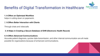 Benefits of Digital Transformation in Healthcare
1. It Offers an Optimized Workflow
helps in cutting down on paperwork.
2. It Offers Better Interaction with Clients
Through chats and videocalls
3. It Helps in Creating a Secure Database of EHR (Electronic Health Record)
4. It Offers Advanced Communications
Accurate patient diagnosis, quicker data transmission, and other internal communication are all made
possible for organizations because of enhanced communications.
 
