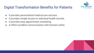 Digital Transformation Benefits for Patients
● It provides personalized medical care services.
● It provides simple access to individual health records.
● It provides easy appointment scheduling.
● It offers excellent communication with Doctors online.
 
