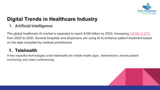 Digital Trends in Healthcare Industry
1. Artificial Intelligence
The global healthcare AI market is expected to reach $188 billion by 2030, increasing CAGR of 37%
from 2022 to 2030. Several hospitals and physicians are using AI to enhance patient treatment based
on the data compiled by medical practitioners.
1. Telehealth
A few impactful technologies under telehealth are mobile health apps , telemedicine, remote patient
monitoring, and video conferencing.
 