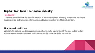 Digital Trends in Healthcare Industry
Medical IoT
They are utilized to track the real-time location of medical equipment including wheelchairs, nebulizers,
oxygen pumps, and numerous other monitoring devices since they are fitted with sensors.
On-demand Healthcare
With its help, patients can book appointments at home, make payments with the app, and get instant
summaries of their medical reports that they can use for future medical consultations.
 
