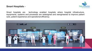 Smart Hospitals -
Smart hospitals are technology enabled hospitals where hospital infrastructure,
equipments, systems and processes are redesigned and reengineered to improve patient
care, patient experience and operational efficiency.
 
