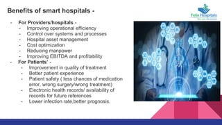 Benefits of smart hospitals -
- For Providers/hospitals -
- Improving operational efficiency
- Control over systems and processes
- Hospital asset management
- Cost optimization
- Reducing manpower
- Improving EBITDA and profitability
- For Patients’ -
- Improvement in quality of treatment
- Better patient experience
- Patient safety ( less chances of medication
error, wrong surgery/wrong treatment)
- Electronic health records/ availability of
records for future references
- Lower infection rate,better prognosis.
 