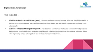 Digitization & Automation
This includes -
- Robotic Process Automation (RPA) - Robotic process automation, or RPA, is the first component of AI. It is
used for back office operations, like in admission and discharge, where bots are used to capture data and fill the forms
automatically.
- Business Process Management (BPM) -. To streamline operations of the hospital wherein different processes
are automated through ERP/SaaS. It helps in data capturing,tracking and controlling the processes at each step. It also
helps in providing various MIS reports to take strategic management decisions.
 